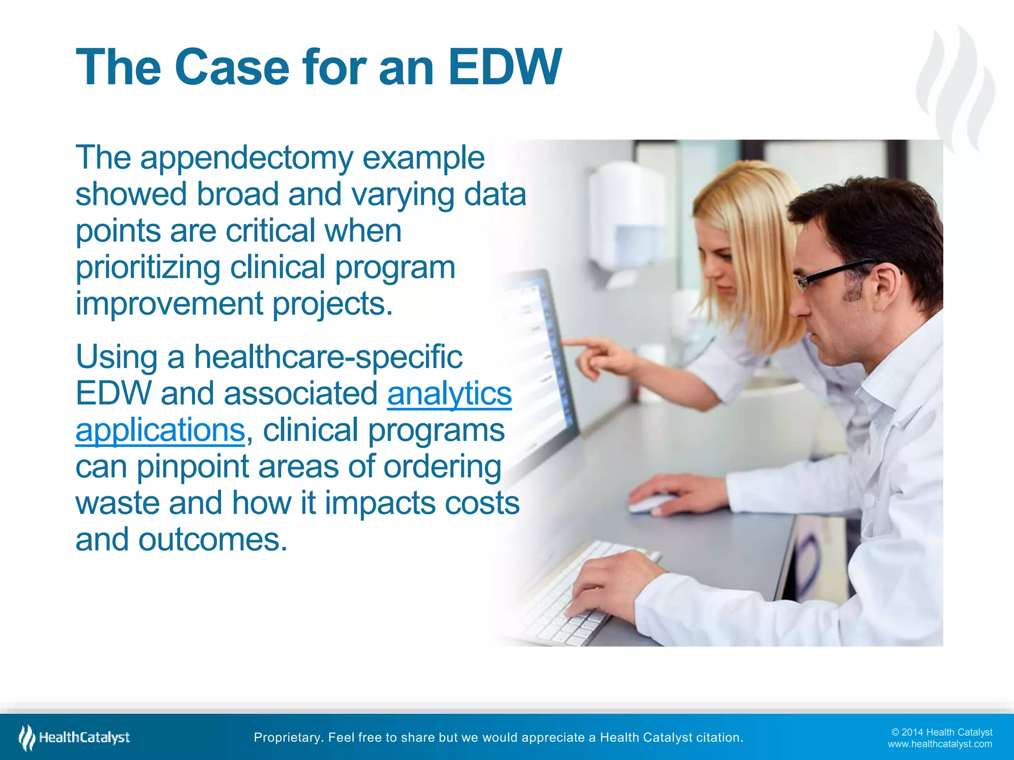 © 2014 Health Catalyst
www.healthcatalyst.com
Proprietary. Feel free to share but we would appreciate a Health Catalyst citation.
The Case for an EDW
The appendectomy example
showed broad and varying data
points are critical when
prioritizing clinical program
improvement projects.
Using a healthcare-specific
EDW and associated analytics
applications, clinical programs
can pinpoint areas of ordering
waste and how it impacts costs
and outcomes.
 