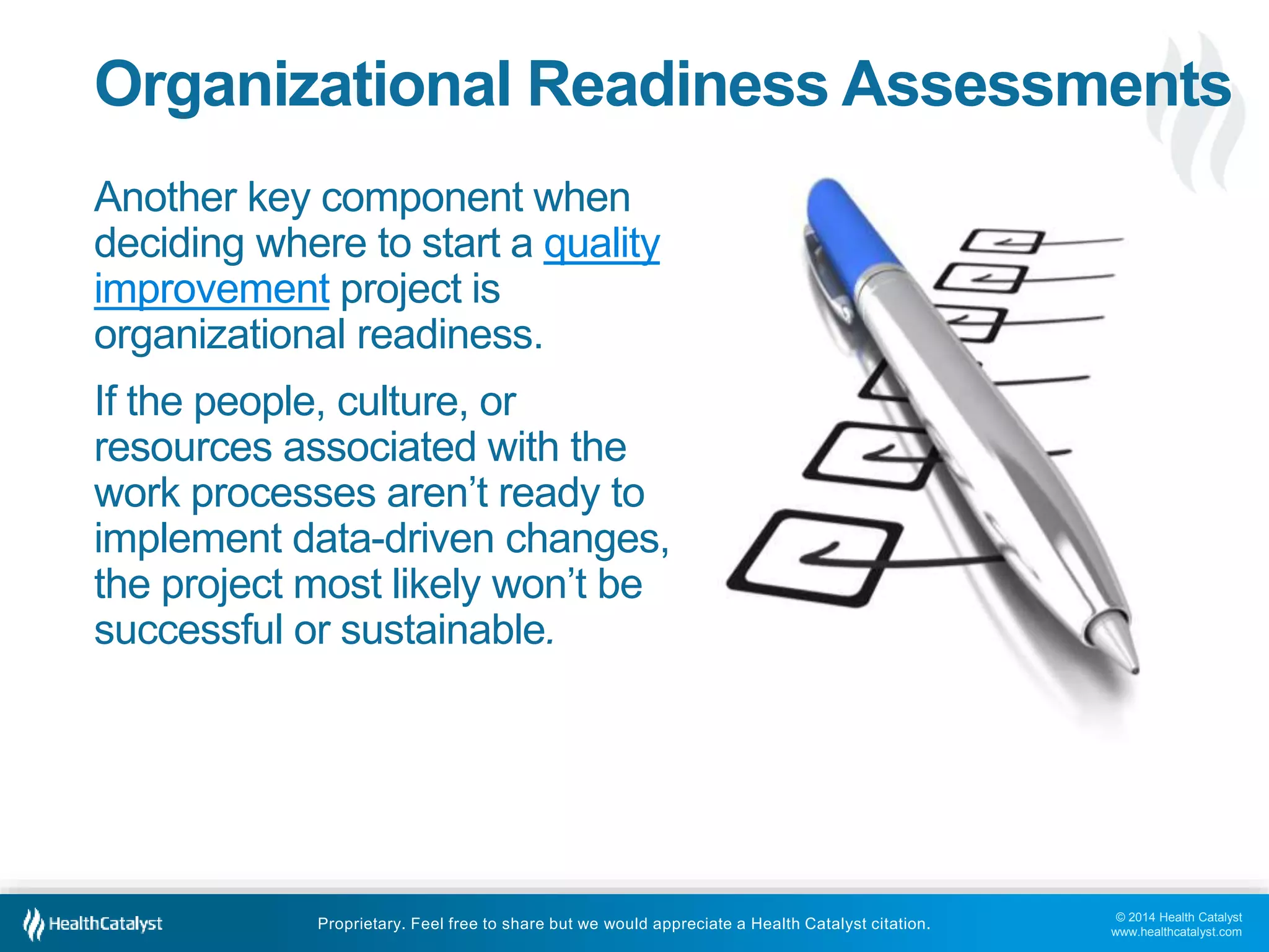 © 2014 Health Catalyst
www.healthcatalyst.com
Proprietary. Feel free to share but we would appreciate a Health Catalyst citation.
Organizational Readiness Assessments
Another key component when
deciding where to start a quality
improvement project is
organizational readiness.
If the people, culture, or
resources associated with the
work processes aren’t ready to
implement data-driven changes,
the project most likely won’t be
successful or sustainable.
 
