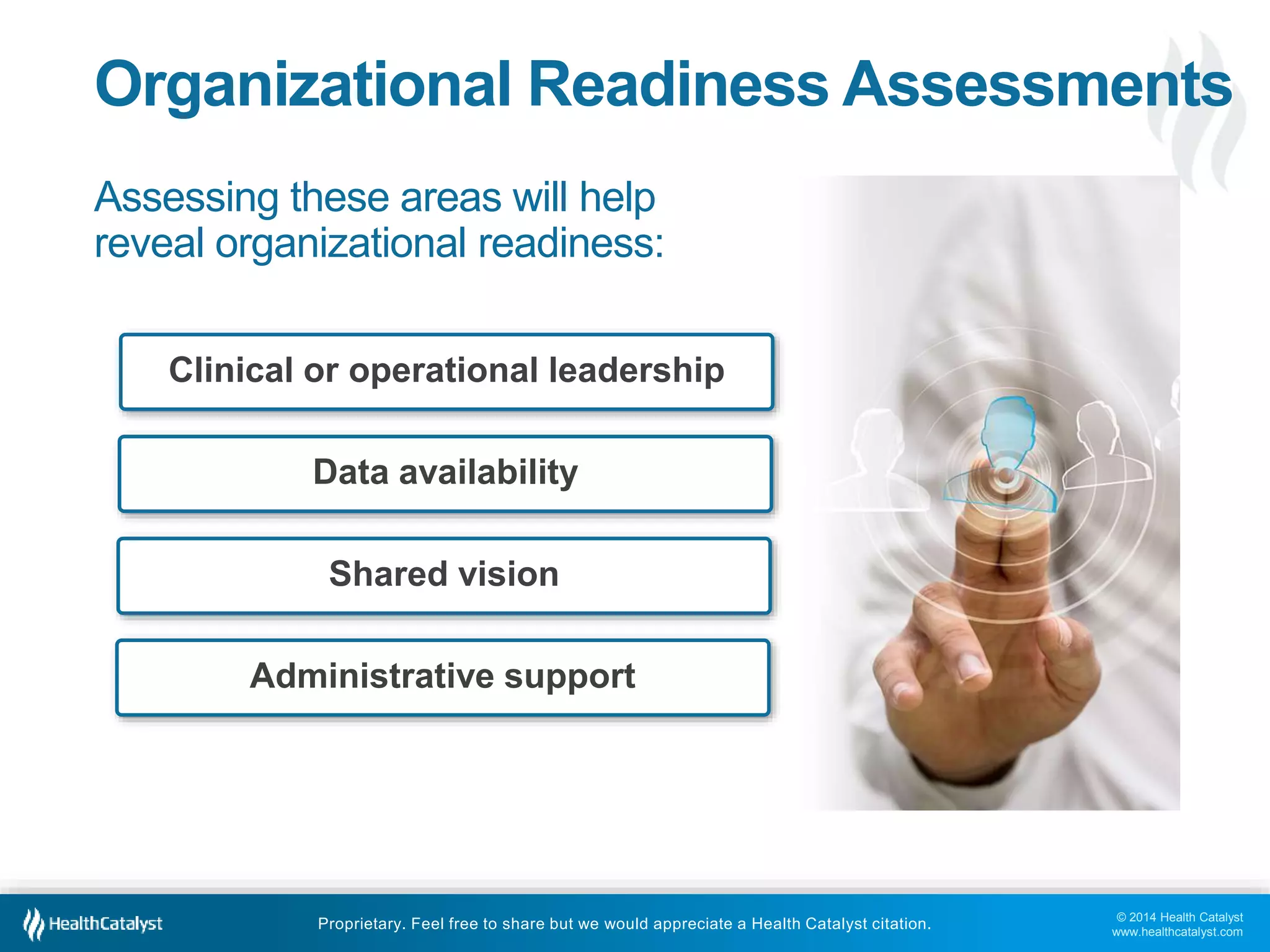 © 2014 Health Catalyst
www.healthcatalyst.com
Proprietary. Feel free to share but we would appreciate a Health Catalyst citation.
Organizational Readiness Assessments
Assessing these areas will help
reveal organizational readiness:
Clinical or operational leadership
Data availability
Shared vision
Administrative support
 