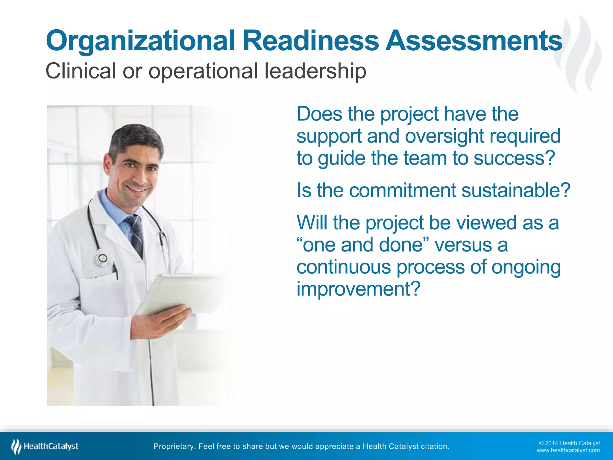 © 2014 Health Catalyst
www.healthcatalyst.com
Proprietary. Feel free to share but we would appreciate a Health Catalyst citation.
Organizational Readiness Assessments
Clinical or operational leadership
Does the project have the
support and oversight required
to guide the team to success?
Is the commitment sustainable?
Will the project be viewed as a
“one and done” versus a
continuous process of ongoing
improvement?
 