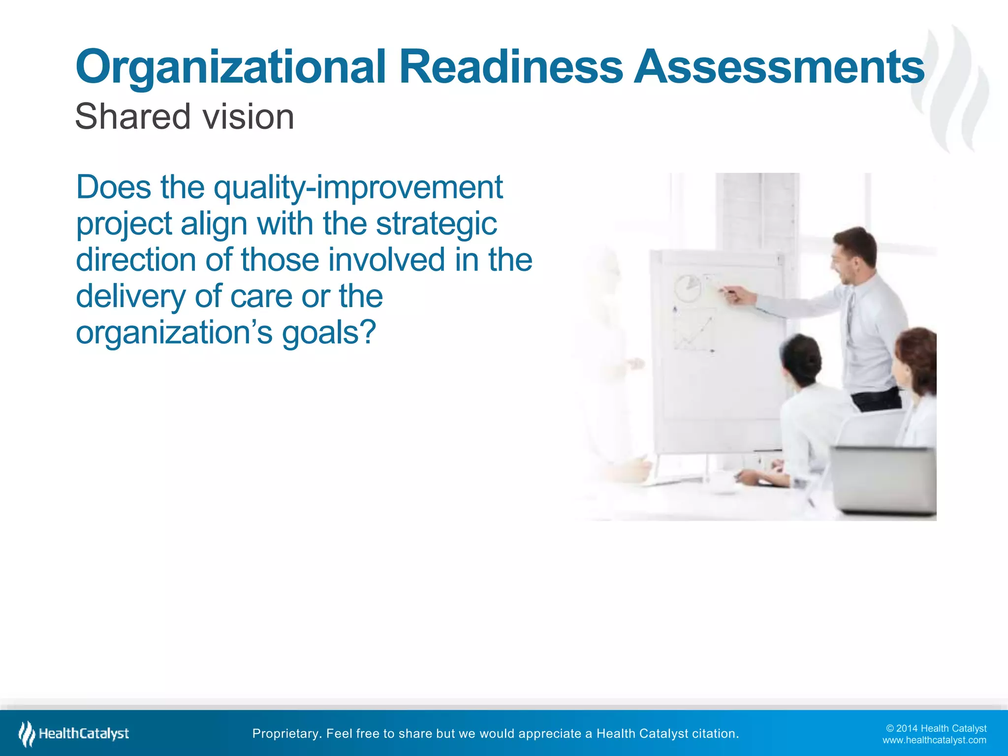 © 2014 Health Catalyst
www.healthcatalyst.com
Proprietary. Feel free to share but we would appreciate a Health Catalyst citation.
Organizational Readiness Assessments
Shared vision
Does the quality-improvement
project align with the strategic
direction of those involved in the
delivery of care or the
organization’s goals?
 
