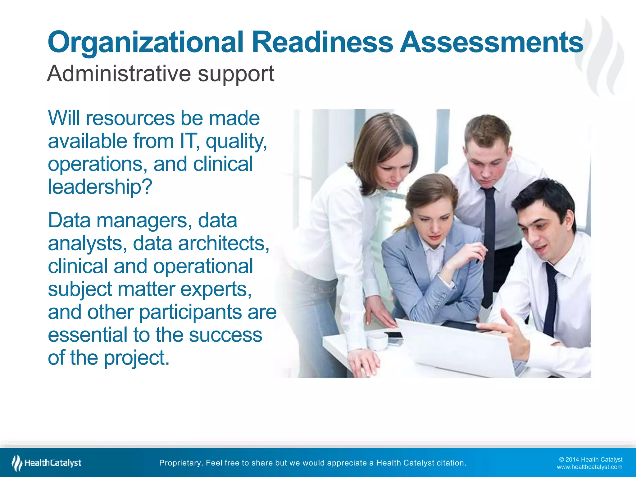 © 2014 Health Catalyst
www.healthcatalyst.com
Proprietary. Feel free to share but we would appreciate a Health Catalyst citation.
Organizational Readiness Assessments
Administrative support
Will resources be made
available from IT, quality,
operations, and clinical
leadership?
Data managers, data
analysts, data architects,
clinical and operational
subject matter experts,
and other participants are
essential to the success
of the project.
 