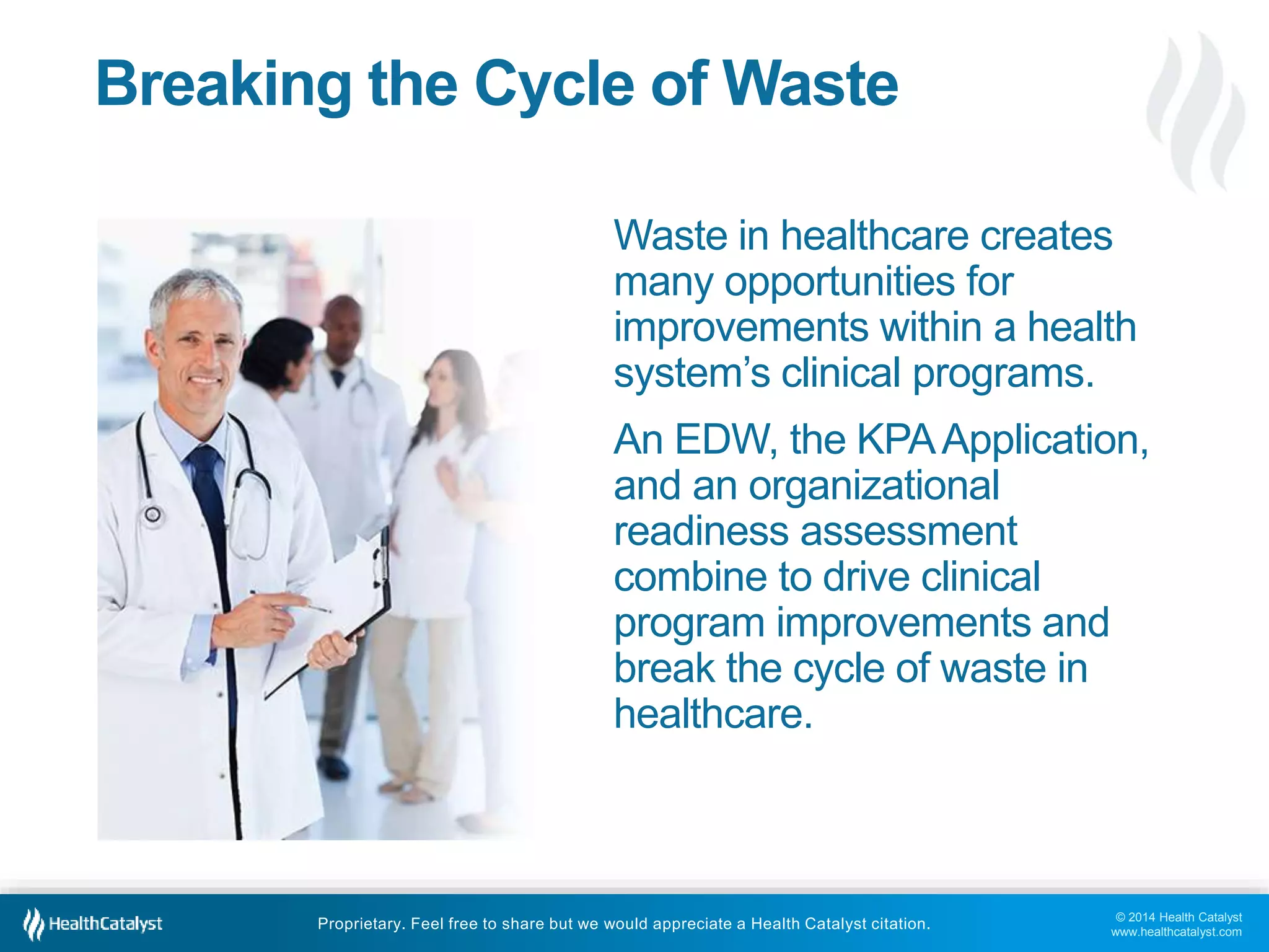 © 2014 Health Catalyst
www.healthcatalyst.com
Proprietary. Feel free to share but we would appreciate a Health Catalyst citation.
Breaking the Cycle of Waste
Waste in healthcare creates
many opportunities for
improvements within a health
system’s clinical programs.
An EDW, the KPAApplication,
and an organizational
readiness assessment
combine to drive clinical
program improvements and
break the cycle of waste in
healthcare.
 