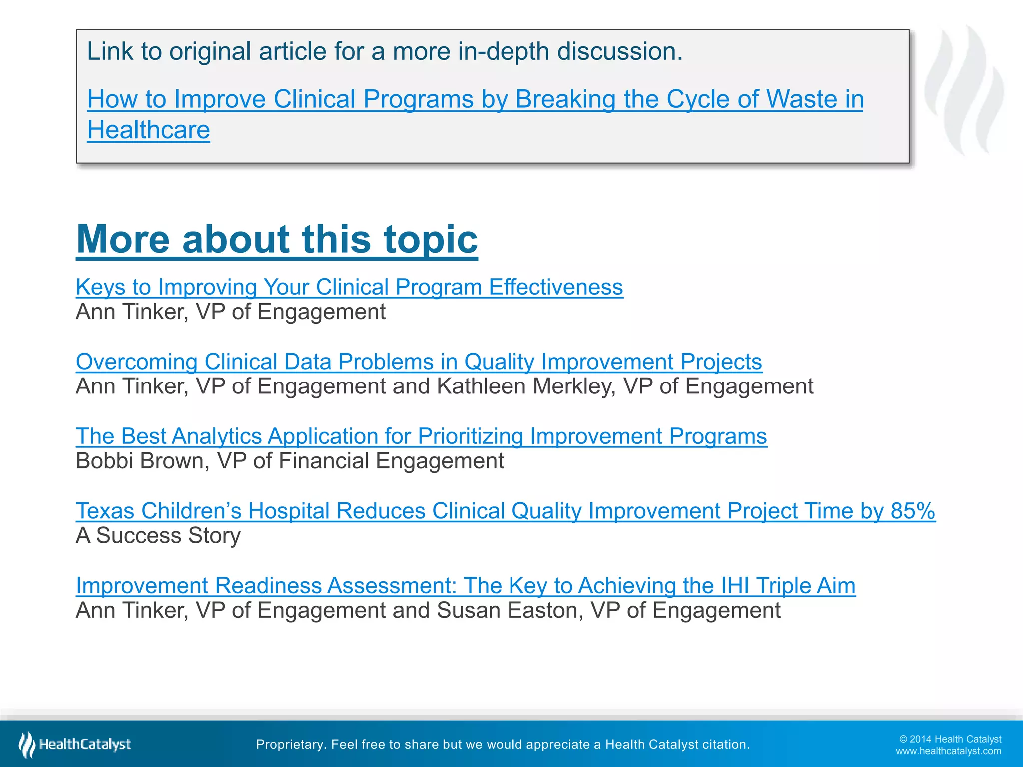 © 2014 Health Catalyst
www.healthcatalyst.com
Proprietary. Feel free to share but we would appreciate a Health Catalyst citation.
More about this topic
Keys to Improving Your Clinical Program Effectiveness
Ann Tinker, VP of Engagement
Overcoming Clinical Data Problems in Quality Improvement Projects
Ann Tinker, VP of Engagement and Kathleen Merkley, VP of Engagement
The Best Analytics Application for Prioritizing Improvement Programs
Bobbi Brown, VP of Financial Engagement
Texas Children’s Hospital Reduces Clinical Quality Improvement Project Time by 85%
A Success Story
Improvement Readiness Assessment: The Key to Achieving the IHI Triple Aim
Ann Tinker, VP of Engagement and Susan Easton, VP of Engagement
Link to original article for a more in-depth discussion.
How to Improve Clinical Programs by Breaking the Cycle of Waste in
Healthcare
 