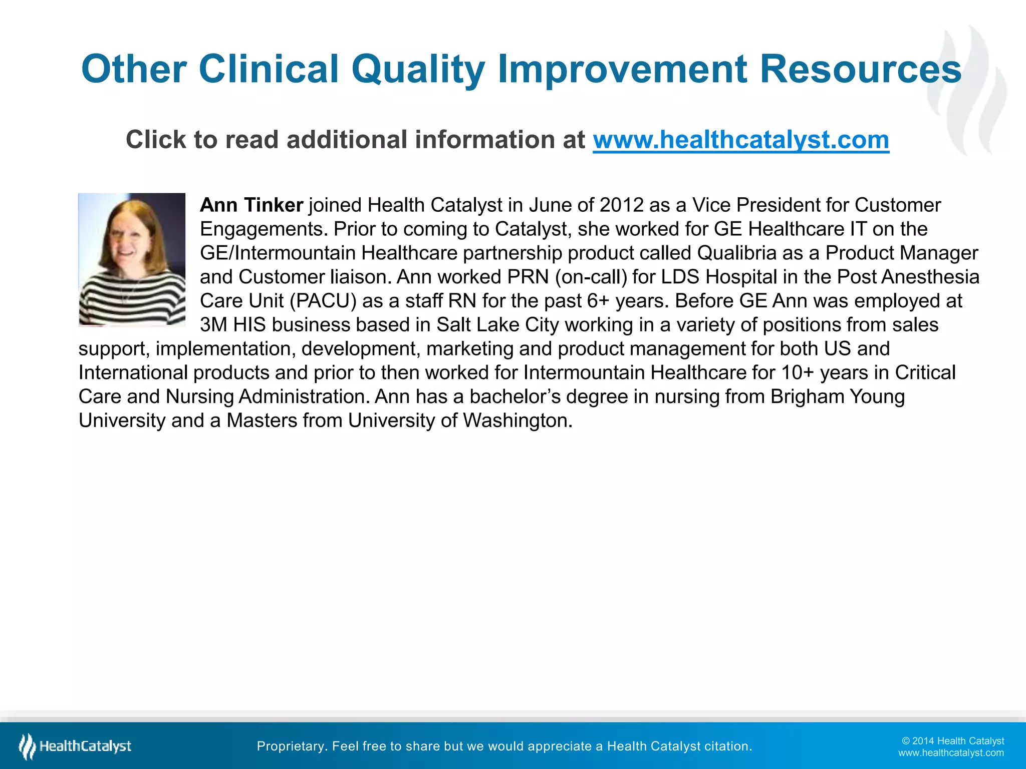 © 2014 Health Catalyst
www.healthcatalyst.com
Proprietary. Feel free to share but we would appreciate a Health Catalyst citation.
Other Clinical Quality Improvement Resources
Click to read additional information at www.healthcatalyst.com
Ann Tinker joined Health Catalyst in June of 2012 as a Vice President for Customer
Engagements. Prior to coming to Catalyst, she worked for GE Healthcare IT on the
GE/Intermountain Healthcare partnership product called Qualibria as a Product Manager
and Customer liaison. Ann worked PRN (on-call) for LDS Hospital in the Post Anesthesia
Care Unit (PACU) as a staff RN for the past 6+ years. Before GE Ann was employed at
3M HIS business based in Salt Lake City working in a variety of positions from sales
support, implementation, development, marketing and product management for both US and
International products and prior to then worked for Intermountain Healthcare for 10+ years in Critical
Care and Nursing Administration. Ann has a bachelor’s degree in nursing from Brigham Young
University and a Masters from University of Washington.
 