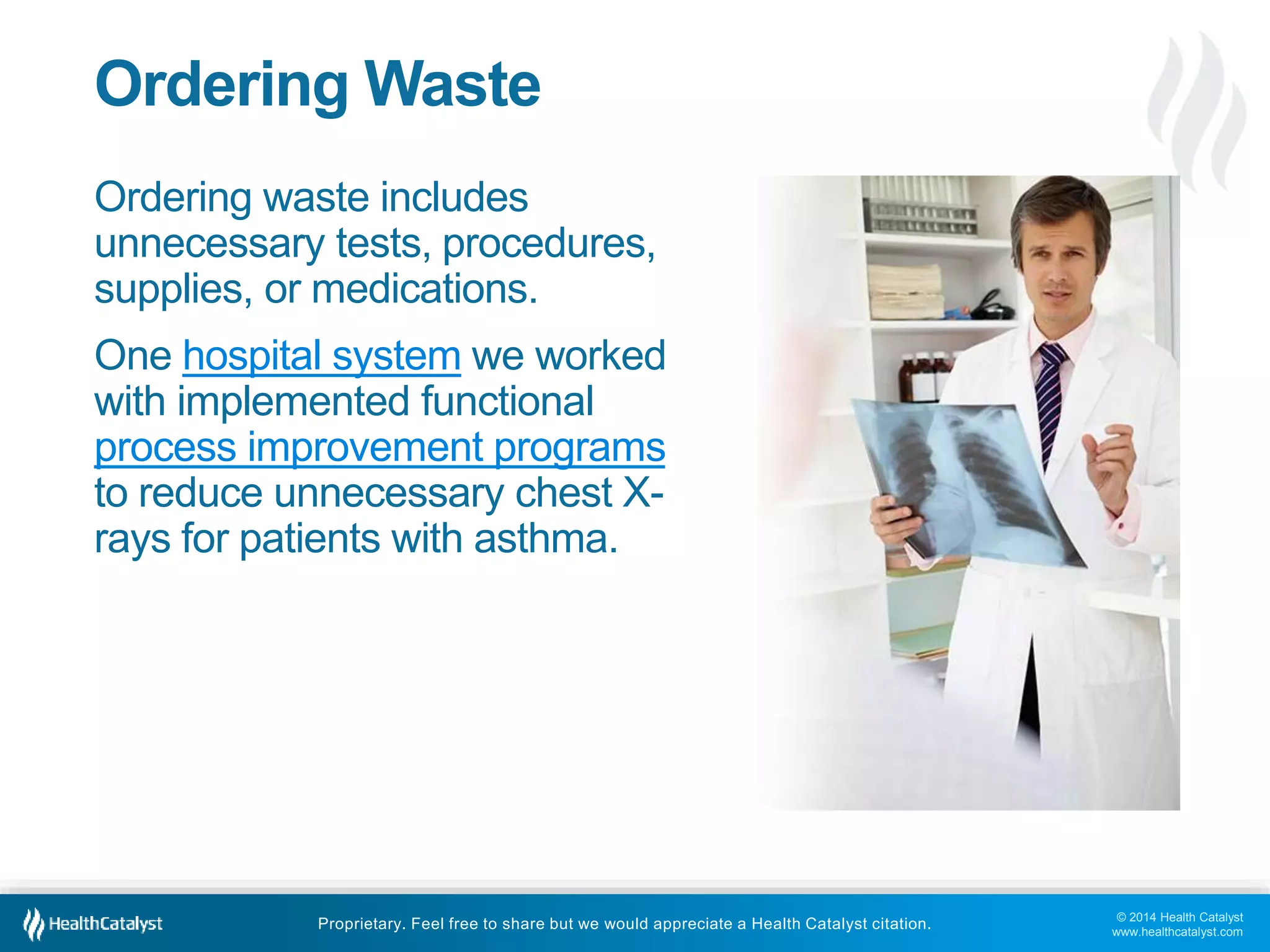 © 2014 Health Catalyst
www.healthcatalyst.com
Proprietary. Feel free to share but we would appreciate a Health Catalyst citation.
Ordering Waste
Ordering waste includes
unnecessary tests, procedures,
supplies, or medications.
One hospital system we worked
with implemented functional
process improvement programs
to reduce unnecessary chest X-
rays for patients with asthma.
 
