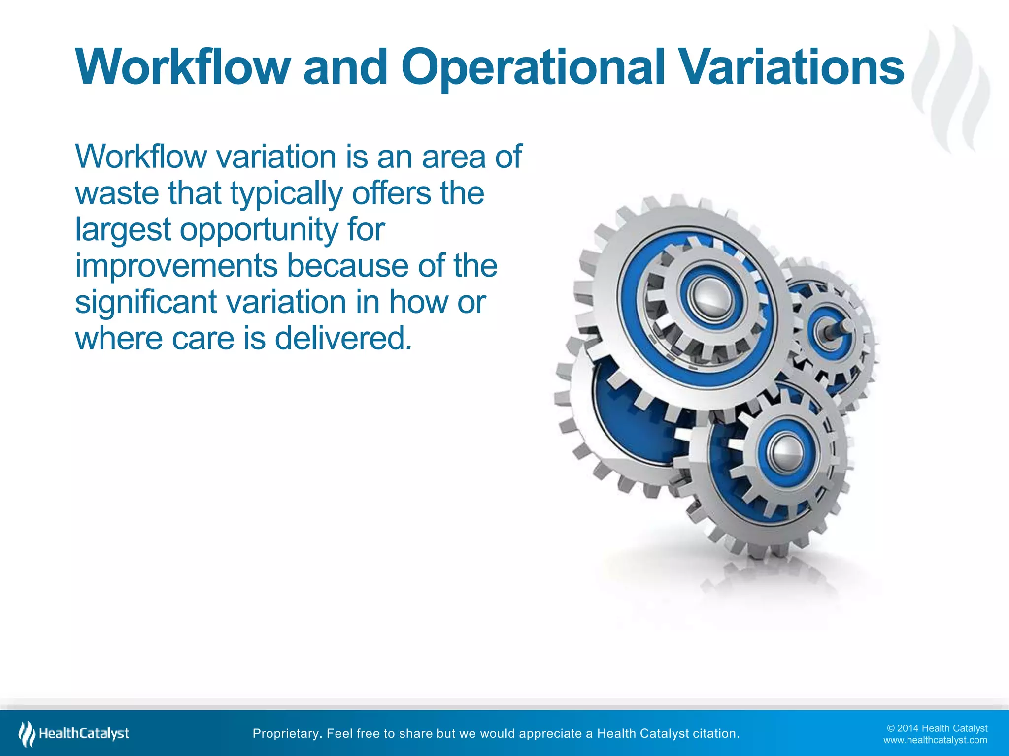 © 2014 Health Catalyst
www.healthcatalyst.com
Proprietary. Feel free to share but we would appreciate a Health Catalyst citation.
Workflow and Operational Variations
Workflow variation is an area of
waste that typically offers the
largest opportunity for
improvements because of the
significant variation in how or
where care is delivered.
 