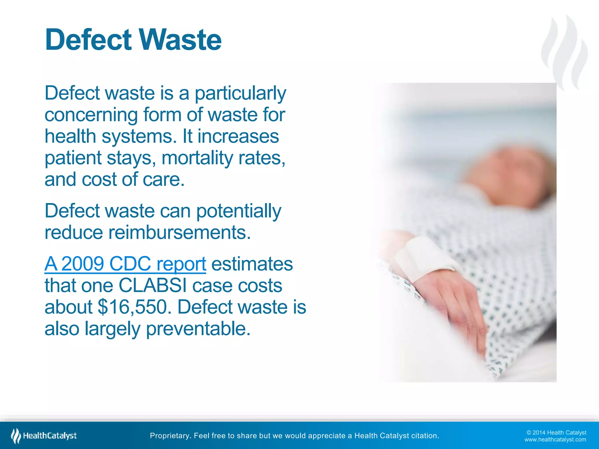 © 2014 Health Catalyst
www.healthcatalyst.com
Proprietary. Feel free to share but we would appreciate a Health Catalyst citation.
Defect Waste
Defect waste is a particularly
concerning form of waste for
health systems. It increases
patient stays, mortality rates,
and cost of care.
Defect waste can potentially
reduce reimbursements.
A 2009 CDC report estimates
that one CLABSI case costs
about $16,550. Defect waste is
also largely preventable.
 