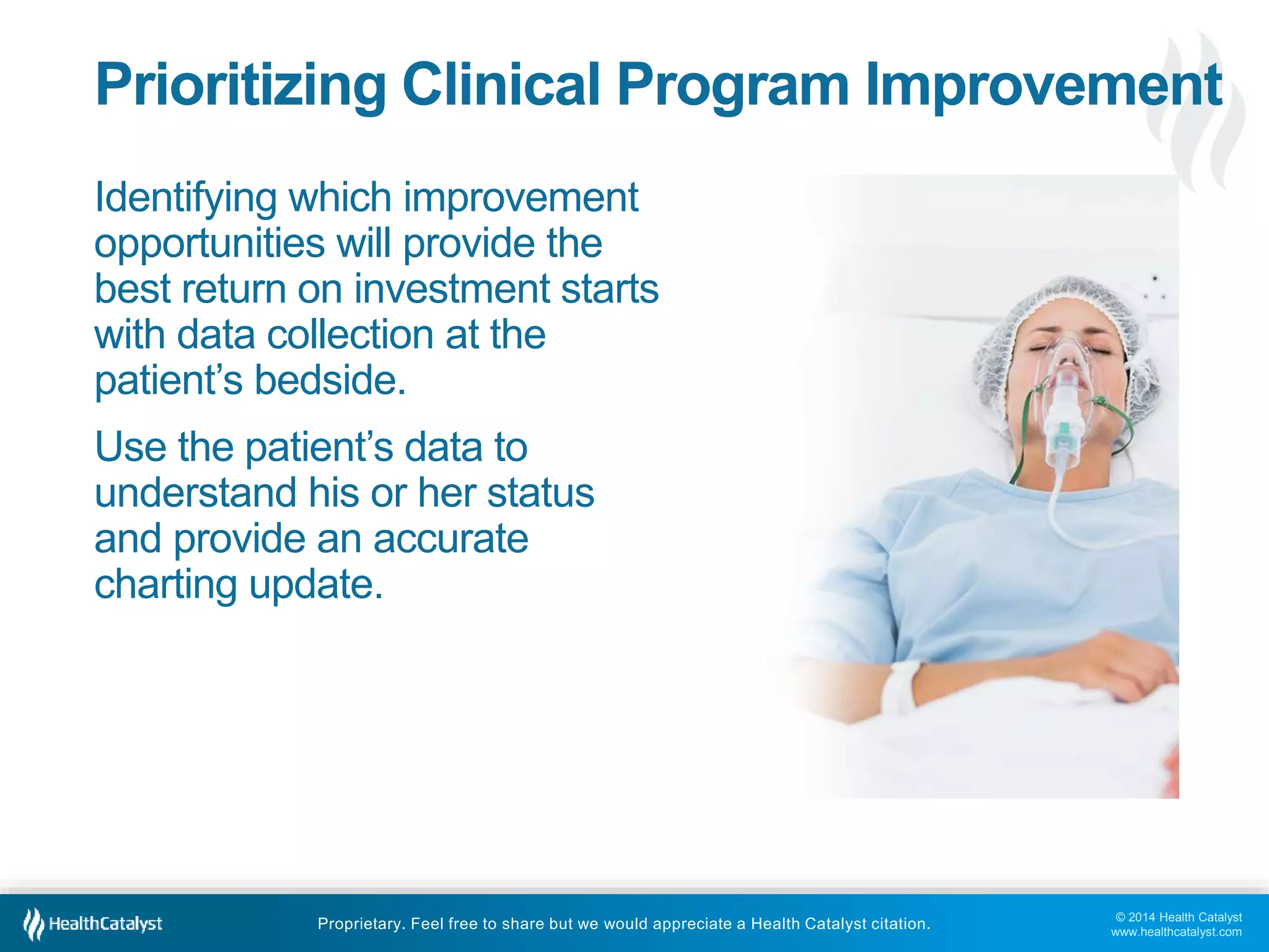 © 2014 Health Catalyst
www.healthcatalyst.com
Proprietary. Feel free to share but we would appreciate a Health Catalyst citation.
Prioritizing Clinical Program Improvement
Identifying which improvement
opportunities will provide the
best return on investment starts
with data collection at the
patient’s bedside.
Use the patient’s data to
understand his or her status
and provide an accurate
charting update.
 