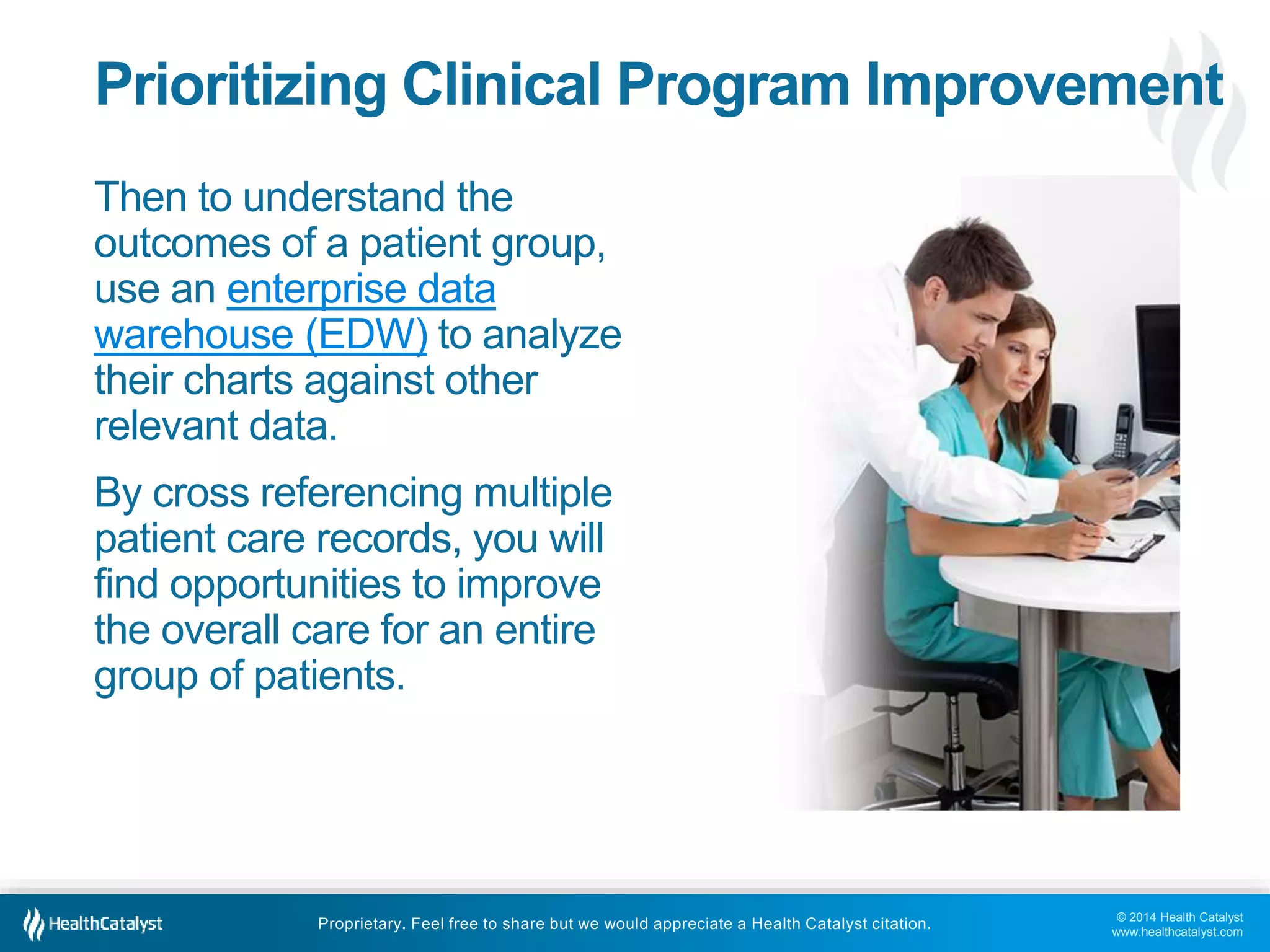 © 2014 Health Catalyst
www.healthcatalyst.com
Proprietary. Feel free to share but we would appreciate a Health Catalyst citation.
Prioritizing Clinical Program Improvement
Then to understand the
outcomes of a patient group,
use an enterprise data
warehouse (EDW) to analyze
their charts against other
relevant data.
By cross referencing multiple
patient care records, you will
find opportunities to improve
the overall care for an entire
group of patients.
 