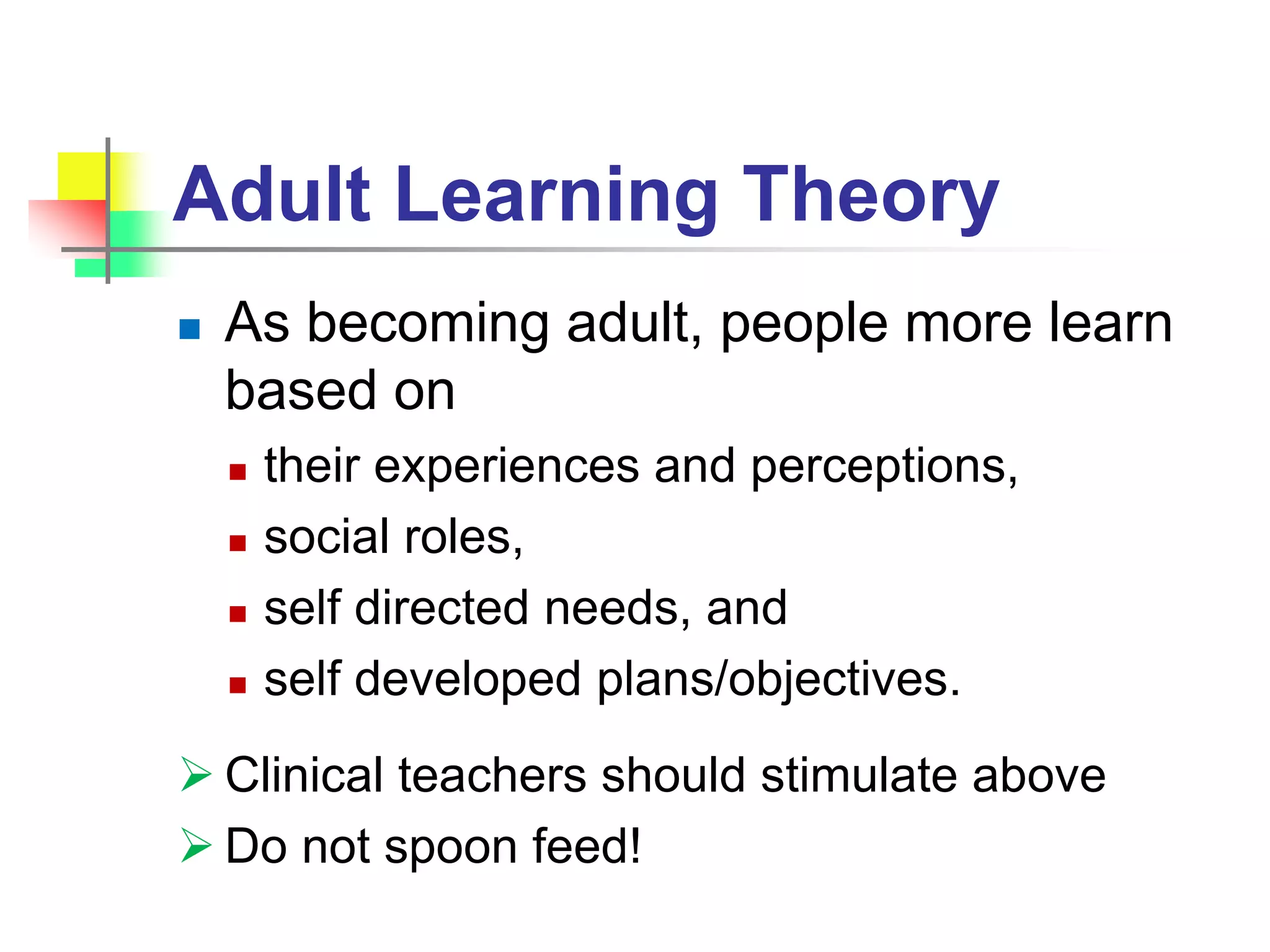 Adult Learning Theory
 As becoming adult, people more learn
based on
 their experiences and perceptions,
 social roles,
 self directed needs, and
 self developed plans/objectives.
 Clinical teachers should stimulate above
 Do not spoon feed!
 