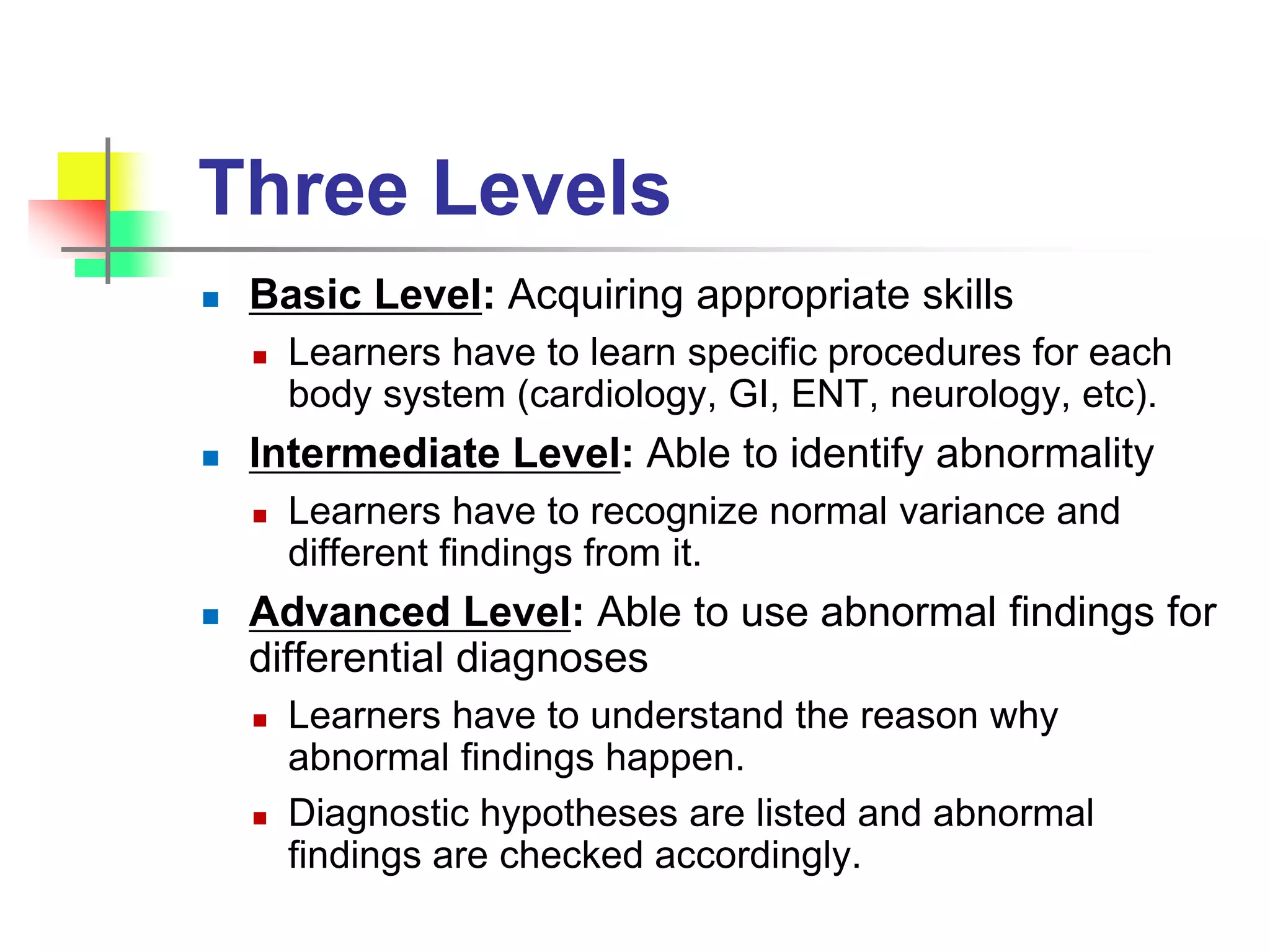 Three Levels
 Basic Level: Acquiring appropriate skills
 Learners have to learn specific procedures for each
body system (cardiology, GI, ENT, neurology, etc).
 Intermediate Level: Able to identify abnormality
 Learners have to recognize normal variance and
different findings from it.
 Advanced Level: Able to use abnormal findings for
differential diagnoses
 Learners have to understand the reason why
abnormal findings happen.
 Diagnostic hypotheses are listed and abnormal
findings are checked accordingly.
 