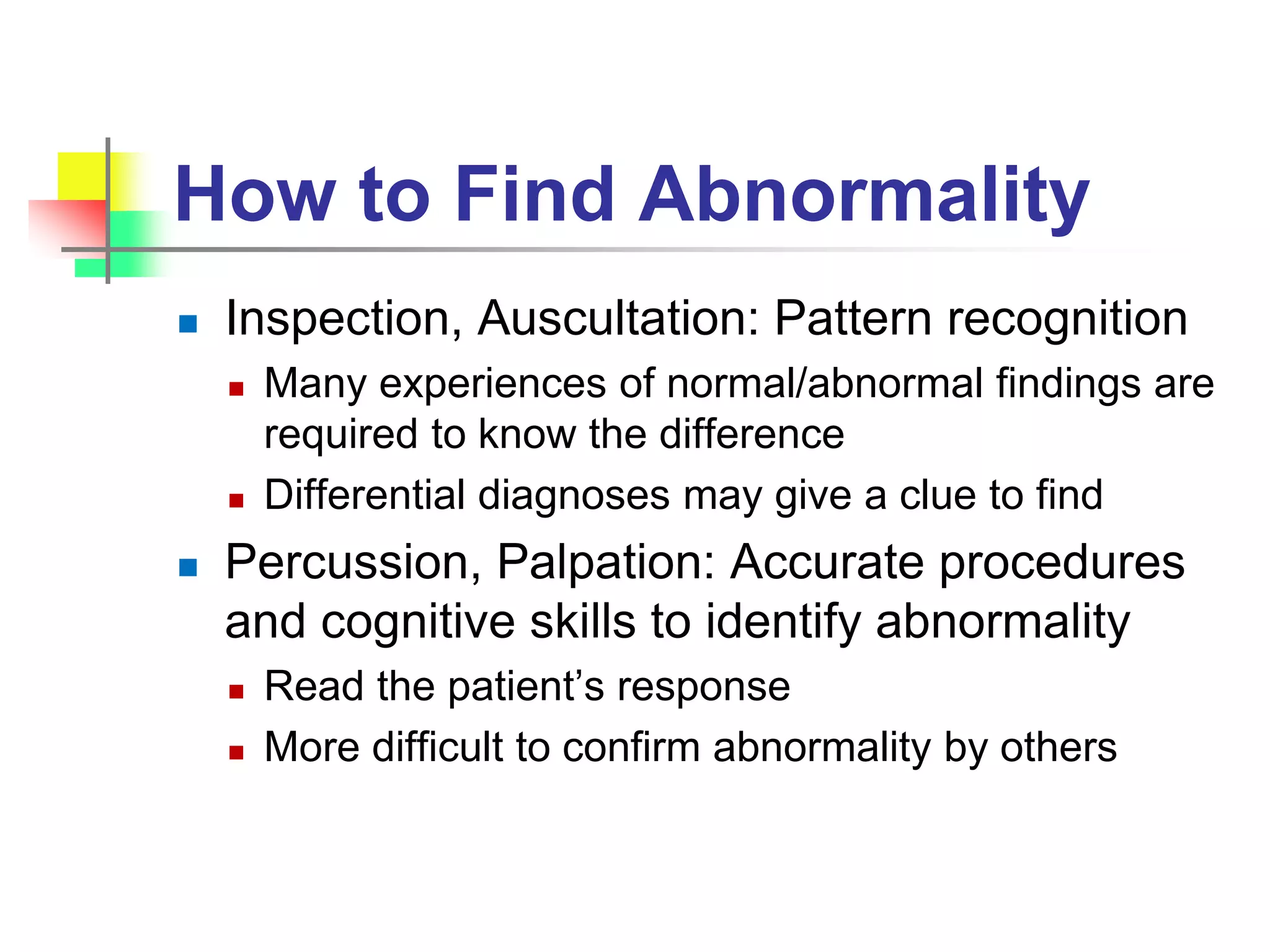 How to Find Abnormality
 Inspection, Auscultation: Pattern recognition
 Many experiences of normal/abnormal findings are
required to know the difference
 Differential diagnoses may give a clue to find
 Percussion, Palpation: Accurate procedures
and cognitive skills to identify abnormality
 Read the patient’s response
 More difficult to confirm abnormality by others
 