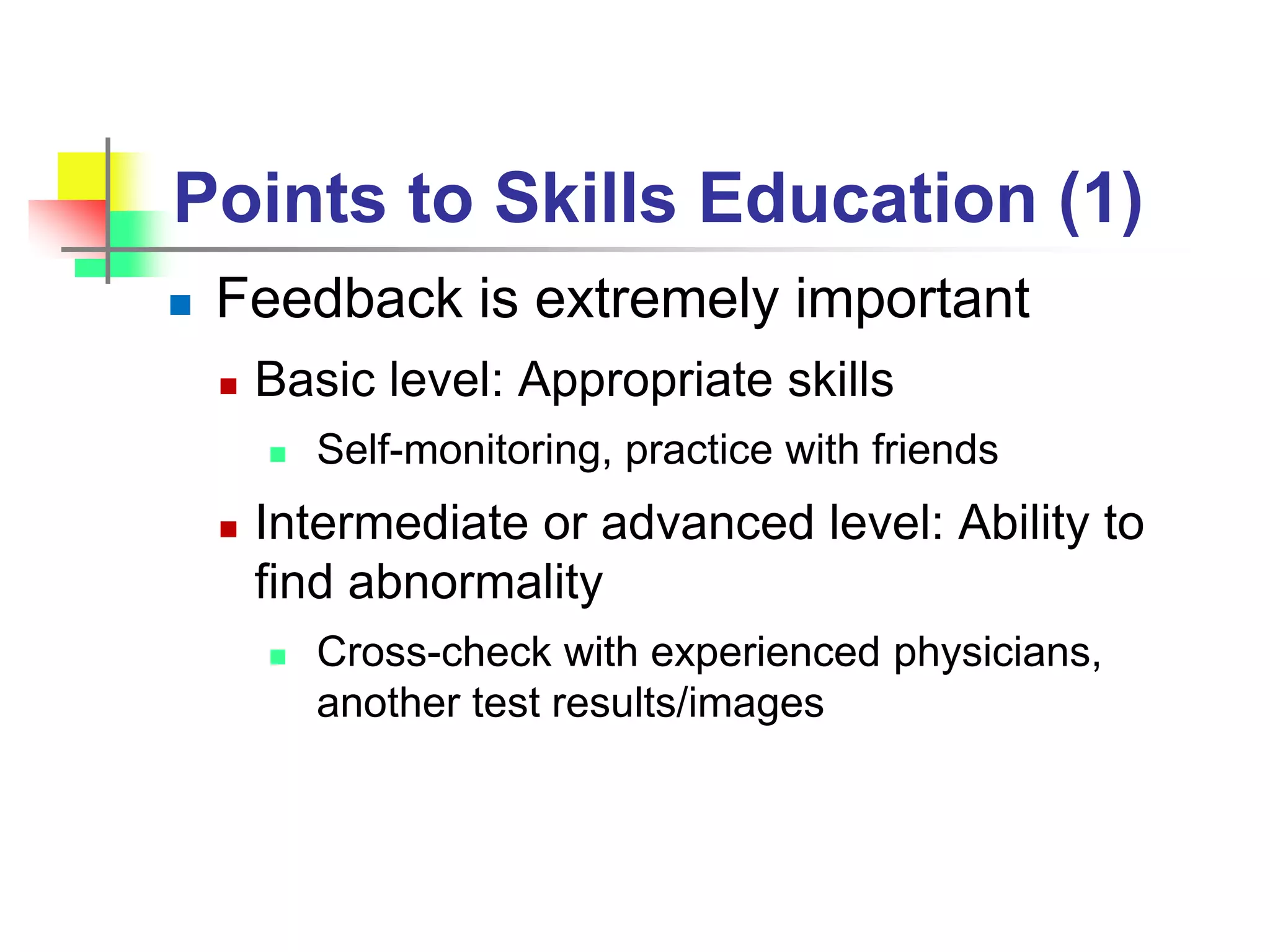 Points to Skills Education (1)
 Feedback is extremely important
 Basic level: Appropriate skills
 Self-monitoring, practice with friends
 Intermediate or advanced level: Ability to
find abnormality
 Cross-check with experienced physicians,
another test results/images
 