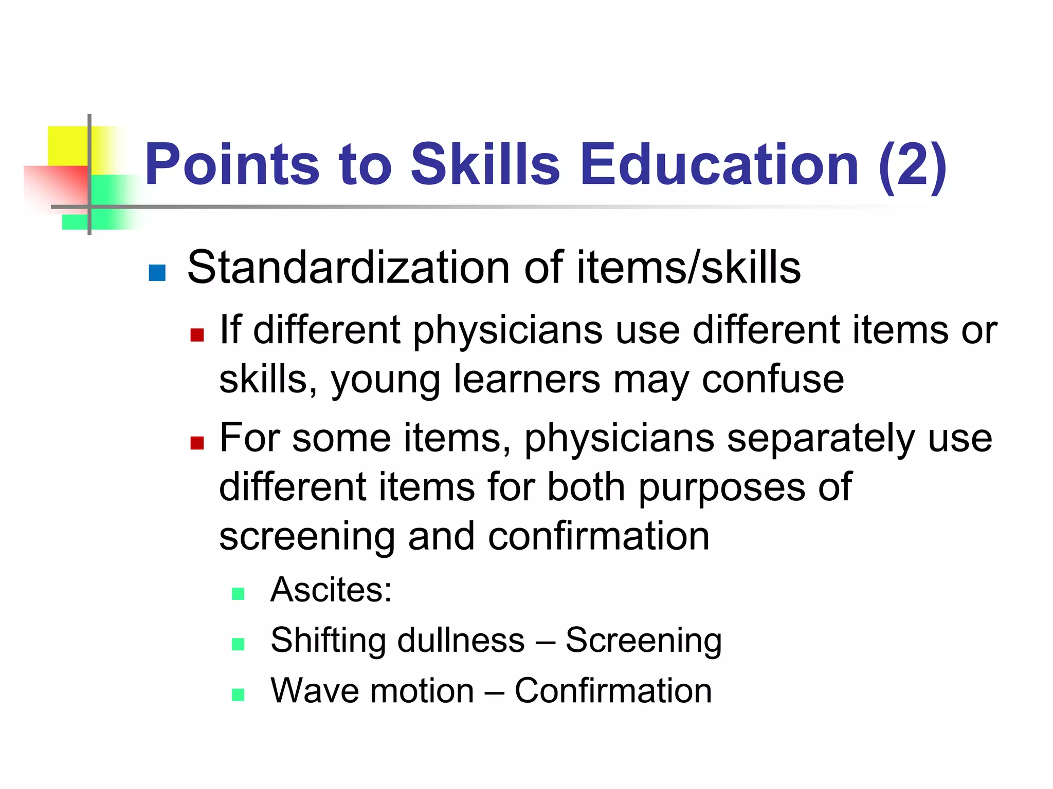 Points to Skills Education (2)
 Standardization of items/skills
 If different physicians use different items or
skills, young learners may confuse
 For some items, physicians separately use
different items for both purposes of
screening and confirmation
 Ascites:
 Shifting dullness – Screening
 Wave motion – Confirmation
 