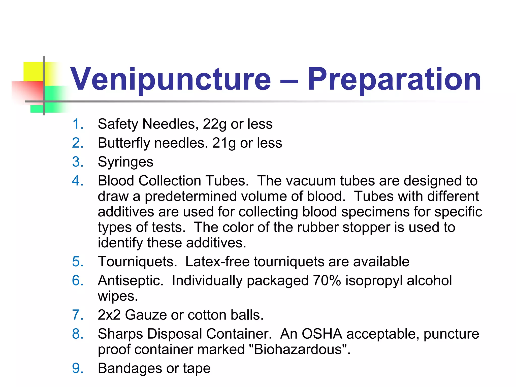 Venipuncture – Preparation
1. Safety Needles, 22g or less
2. Butterfly needles. 21g or less
3. Syringes
4. Blood Collection Tubes. The vacuum tubes are designed to
draw a predetermined volume of blood. Tubes with different
additives are used for collecting blood specimens for specific
types of tests. The color of the rubber stopper is used to
identify these additives.
5. Tourniquets. Latex-free tourniquets are available
6. Antiseptic. Individually packaged 70% isopropyl alcohol
wipes.
7. 2x2 Gauze or cotton balls.
8. Sharps Disposal Container. An OSHA acceptable, puncture
proof container marked "Biohazardous".
9. Bandages or tape
 