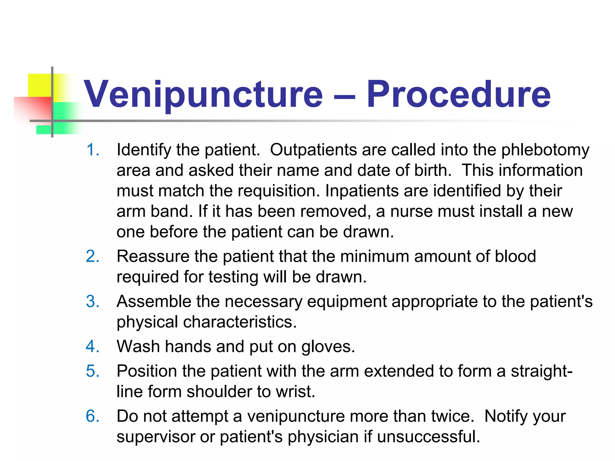 Venipuncture – Procedure
1. Identify the patient. Outpatients are called into the phlebotomy
area and asked their name and date of birth. This information
must match the requisition. Inpatients are identified by their
arm band. If it has been removed, a nurse must install a new
one before the patient can be drawn.
2. Reassure the patient that the minimum amount of blood
required for testing will be drawn.
3. Assemble the necessary equipment appropriate to the patient's
physical characteristics.
4. Wash hands and put on gloves.
5. Position the patient with the arm extended to form a straight-
line form shoulder to wrist.
6. Do not attempt a venipuncture more than twice. Notify your
supervisor or patient's physician if unsuccessful.
 