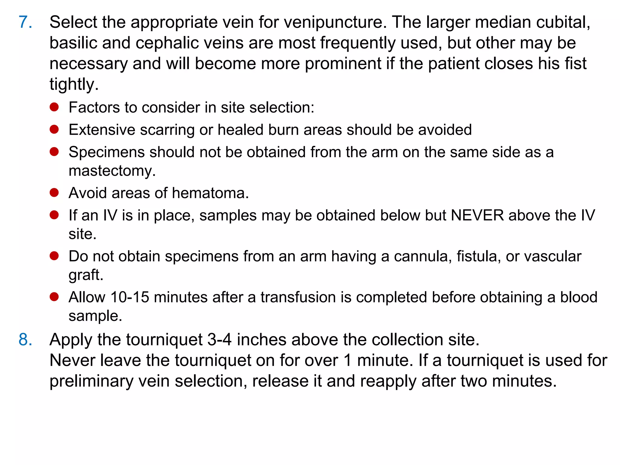 7. Select the appropriate vein for venipuncture. The larger median cubital,
basilic and cephalic veins are most frequently used, but other may be
necessary and will become more prominent if the patient closes his fist
tightly.
 Factors to consider in site selection:
 Extensive scarring or healed burn areas should be avoided
 Specimens should not be obtained from the arm on the same side as a
mastectomy.
 Avoid areas of hematoma.
 If an IV is in place, samples may be obtained below but NEVER above the IV
site.
 Do not obtain specimens from an arm having a cannula, fistula, or vascular
graft.
 Allow 10-15 minutes after a transfusion is completed before obtaining a blood
sample.
8. Apply the tourniquet 3-4 inches above the collection site.
Never leave the tourniquet on for over 1 minute. If a tourniquet is used for
preliminary vein selection, release it and reapply after two minutes.
 