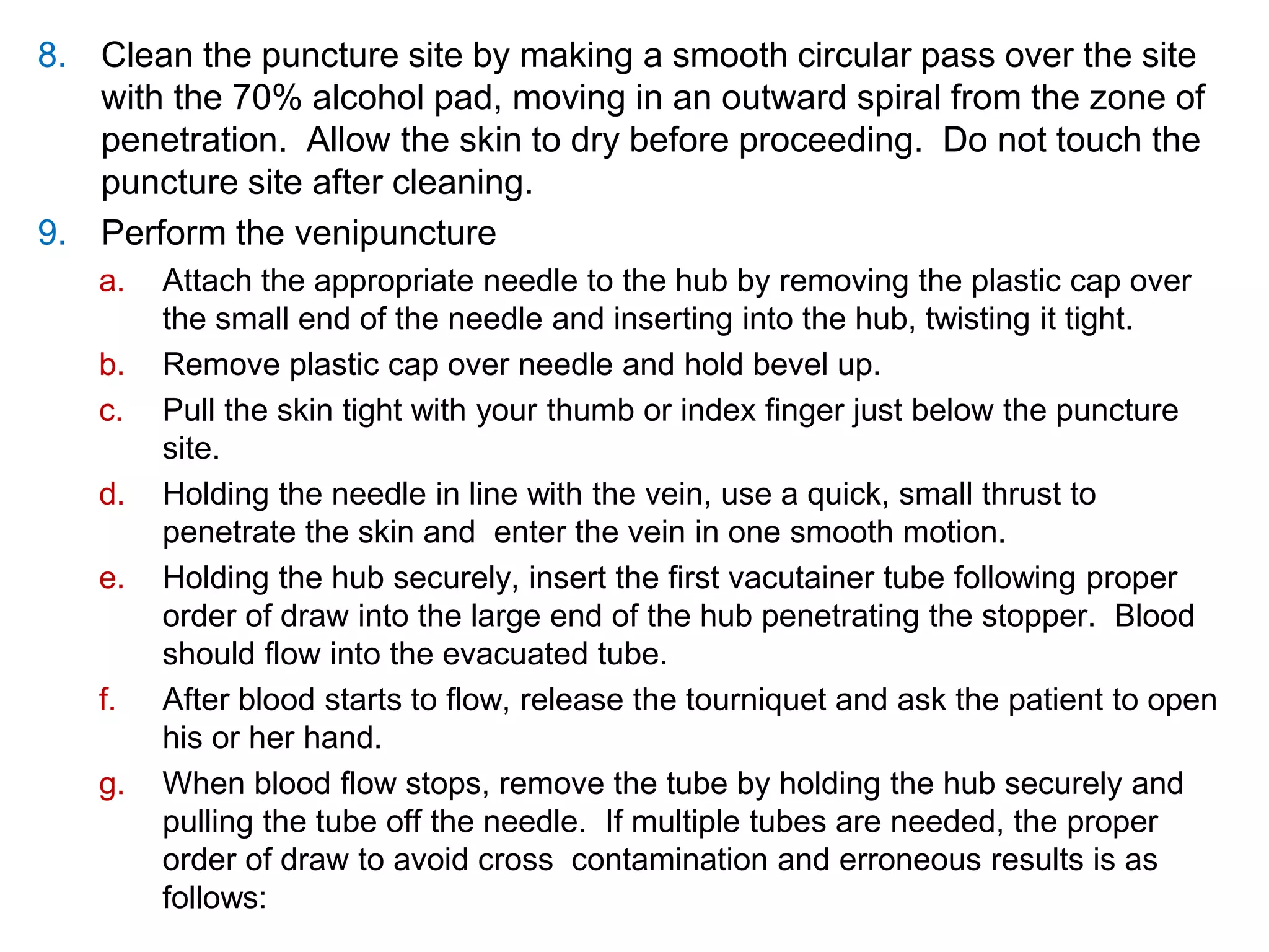8. Clean the puncture site by making a smooth circular pass over the site
with the 70% alcohol pad, moving in an outward spiral from the zone of
penetration. Allow the skin to dry before proceeding. Do not touch the
puncture site after cleaning.
9. Perform the venipuncture
a. Attach the appropriate needle to the hub by removing the plastic cap over
the small end of the needle and inserting into the hub, twisting it tight.
b. Remove plastic cap over needle and hold bevel up.
c. Pull the skin tight with your thumb or index finger just below the puncture
site.
d. Holding the needle in line with the vein, use a quick, small thrust to
penetrate the skin and enter the vein in one smooth motion.
e. Holding the hub securely, insert the first vacutainer tube following proper
order of draw into the large end of the hub penetrating the stopper. Blood
should flow into the evacuated tube.
f. After blood starts to flow, release the tourniquet and ask the patient to open
his or her hand.
g. When blood flow stops, remove the tube by holding the hub securely and
pulling the tube off the needle. If multiple tubes are needed, the proper
order of draw to avoid cross contamination and erroneous results is as
follows:
 