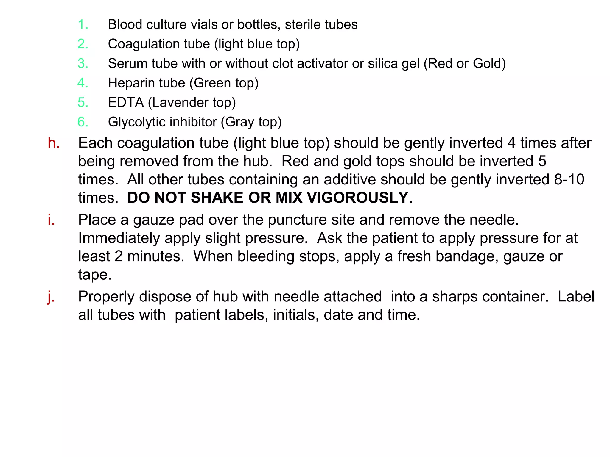 1. Blood culture vials or bottles, sterile tubes
2. Coagulation tube (light blue top)
3. Serum tube with or without clot activator or silica gel (Red or Gold)
4. Heparin tube (Green top)
5. EDTA (Lavender top)
6. Glycolytic inhibitor (Gray top)
h. Each coagulation tube (light blue top) should be gently inverted 4 times after
being removed from the hub. Red and gold tops should be inverted 5
times. All other tubes containing an additive should be gently inverted 8-10
times. DO NOT SHAKE OR MIX VIGOROUSLY.
i. Place a gauze pad over the puncture site and remove the needle.
Immediately apply slight pressure. Ask the patient to apply pressure for at
least 2 minutes. When bleeding stops, apply a fresh bandage, gauze or
tape.
j. Properly dispose of hub with needle attached into a sharps container. Label
all tubes with patient labels, initials, date and time.
 