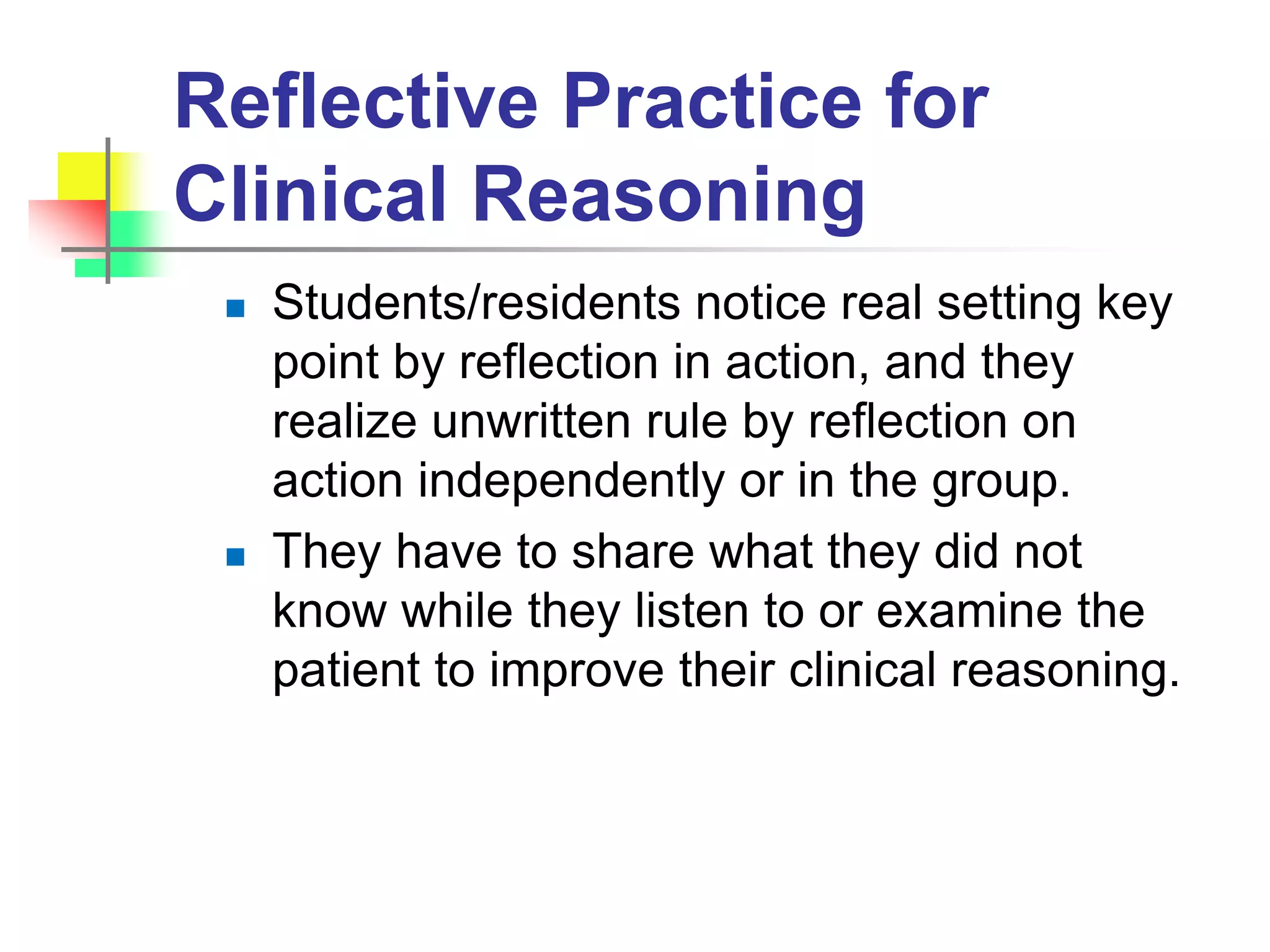 Reflective Practice for
Clinical Reasoning
 Students/residents notice real setting key
point by reflection in action, and they
realize unwritten rule by reflection on
action independently or in the group.
 They have to share what they did not
know while they listen to or examine the
patient to improve their clinical reasoning.
 