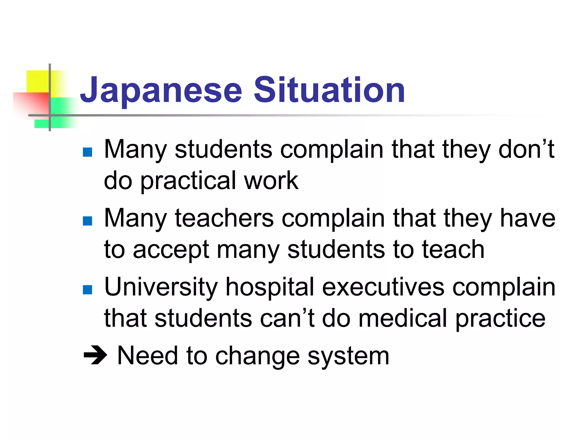 Japanese Situation
 Many students complain that they don’t
do practical work
 Many teachers complain that they have
to accept many students to teach
 University hospital executives complain
that students can’t do medical practice
 Need to change system
 