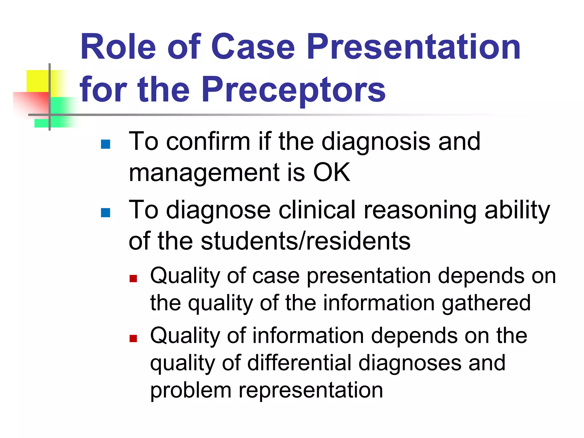 Role of Case Presentation
for the Preceptors
 To confirm if the diagnosis and
management is OK
 To diagnose clinical reasoning ability
of the students/residents
 Quality of case presentation depends on
the quality of the information gathered
 Quality of information depends on the
quality of differential diagnoses and
problem representation
 