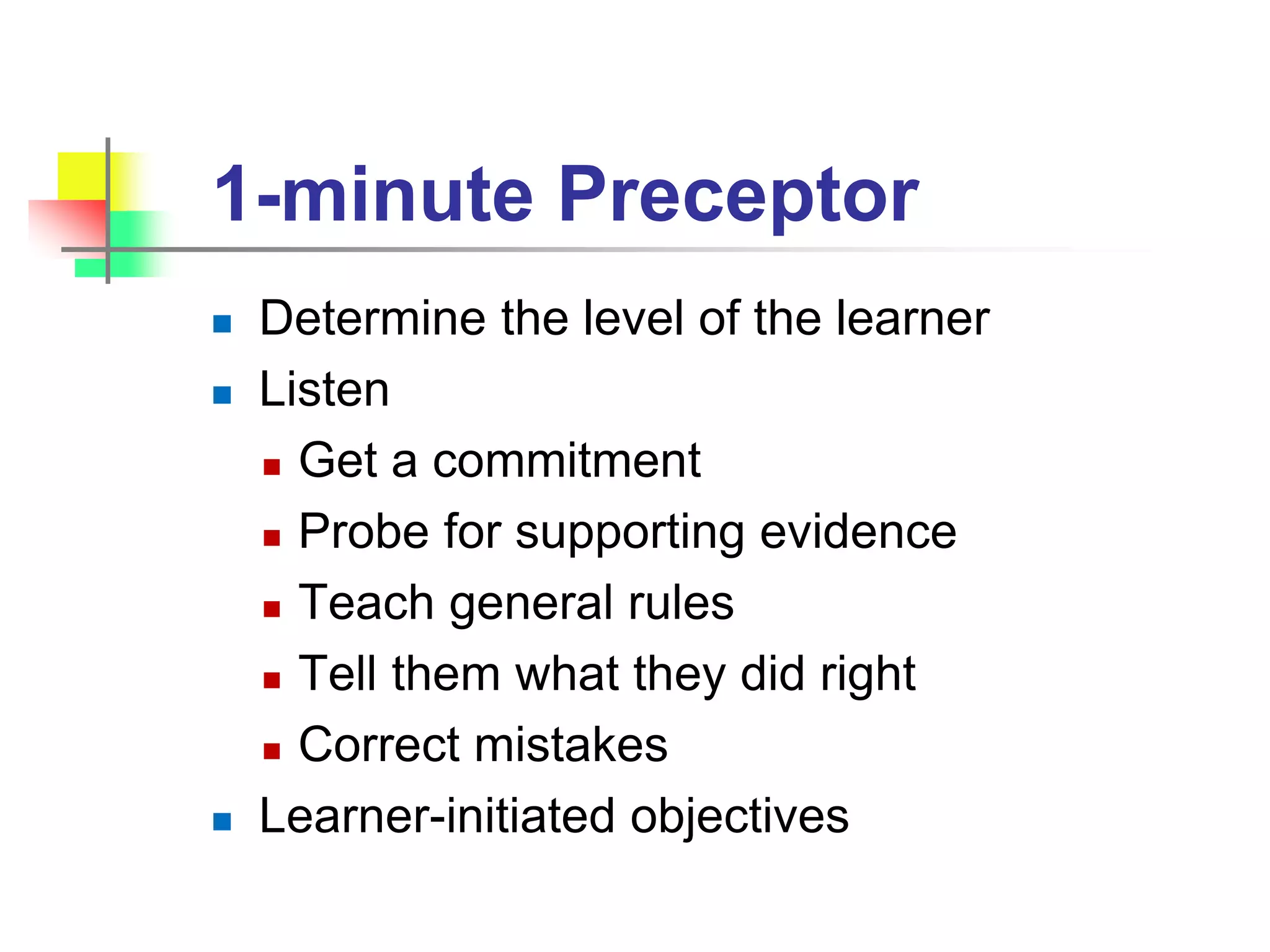 1-minute Preceptor
 Determine the level of the learner
 Listen
 Get a commitment
 Probe for supporting evidence
 Teach general rules
 Tell them what they did right
 Correct mistakes
 Learner-initiated objectives
 