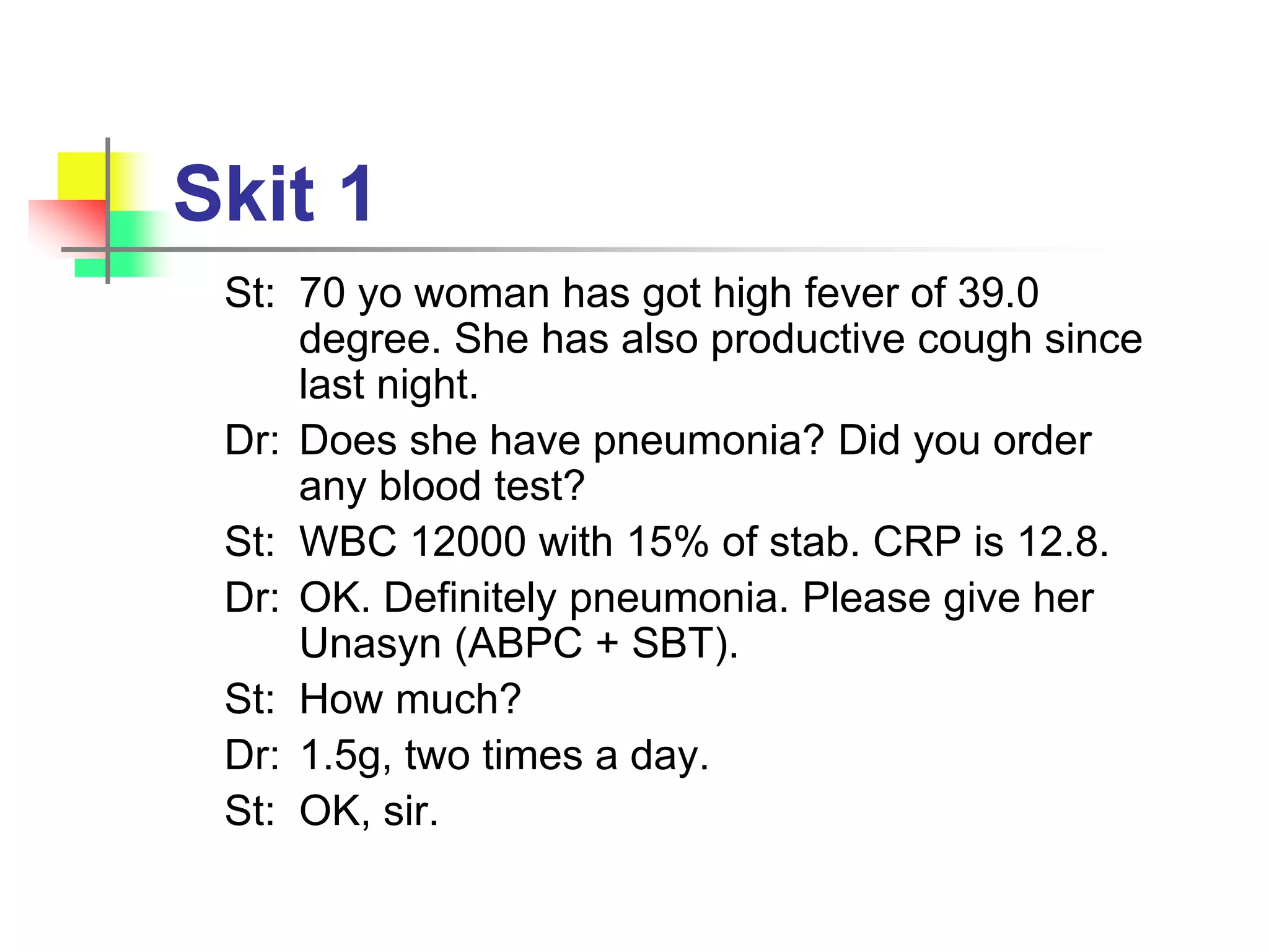 Skit 1
St: 70 yo woman has got high fever of 39.0
degree. She has also productive cough since
last night.
Dr: Does she have pneumonia? Did you order
any blood test?
St: WBC 12000 with 15% of stab. CRP is 12.8.
Dr: OK. Definitely pneumonia. Please give her
Unasyn (ABPC + SBT).
St: How much?
Dr: 1.5g, two times a day.
St: OK, sir.
 