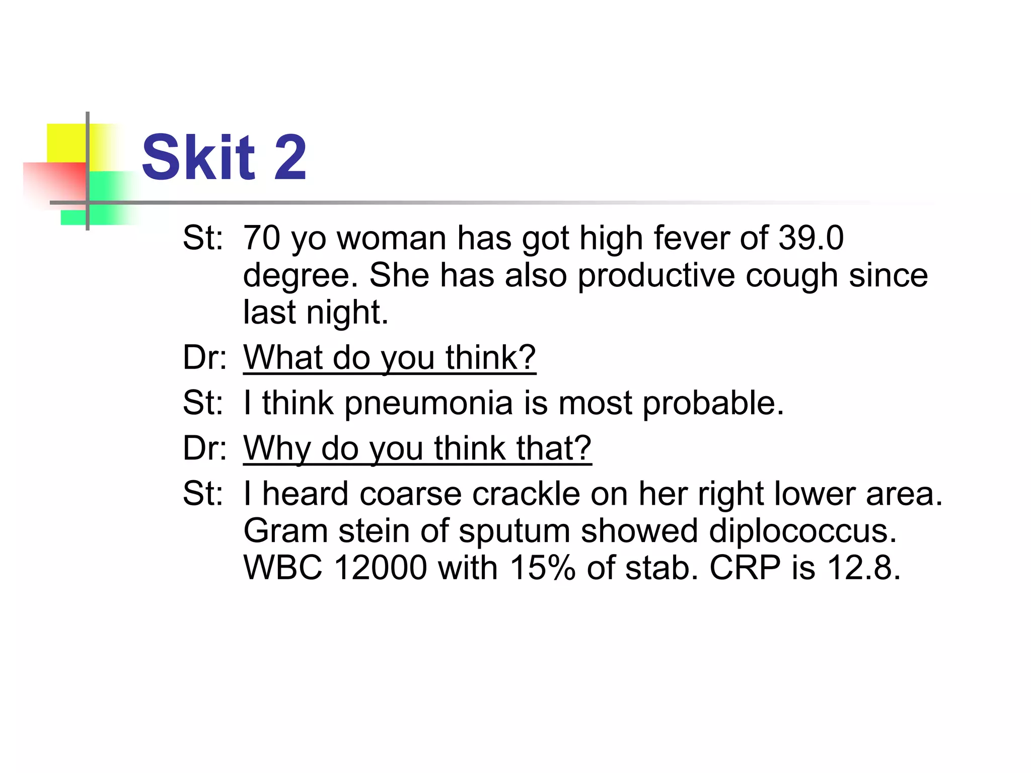 Skit 2
St: 70 yo woman has got high fever of 39.0
degree. She has also productive cough since
last night.
Dr: What do you think?
St: I think pneumonia is most probable.
Dr: Why do you think that?
St: I heard coarse crackle on her right lower area.
Gram stein of sputum showed diplococcus.
WBC 12000 with 15% of stab. CRP is 12.8.
 