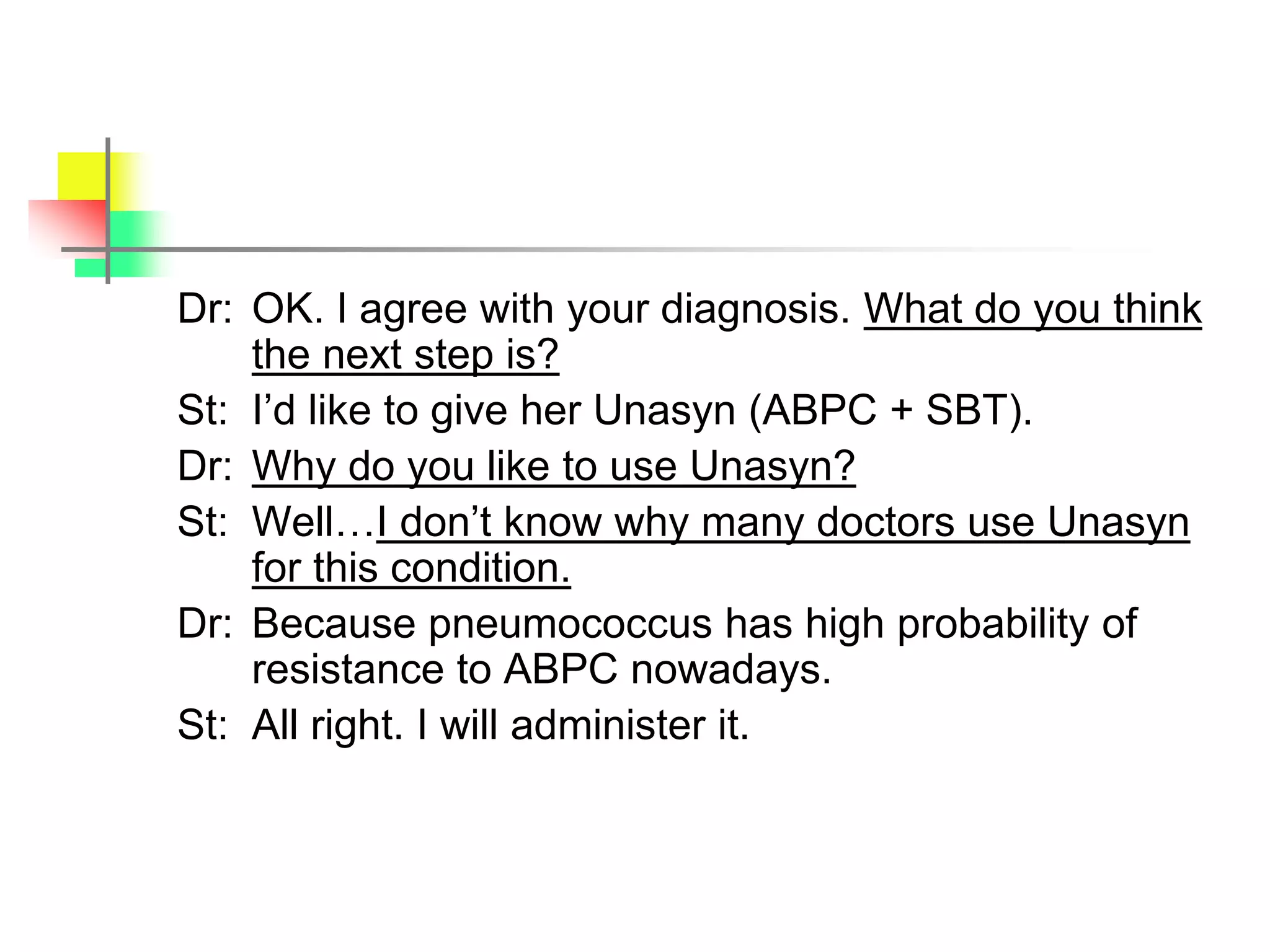 Dr: OK. I agree with your diagnosis. What do you think
the next step is?
St: I’d like to give her Unasyn (ABPC + SBT).
Dr: Why do you like to use Unasyn?
St: Well…I don’t know why many doctors use Unasyn
for this condition.
Dr: Because pneumococcus has high probability of
resistance to ABPC nowadays.
St: All right. I will administer it.
 