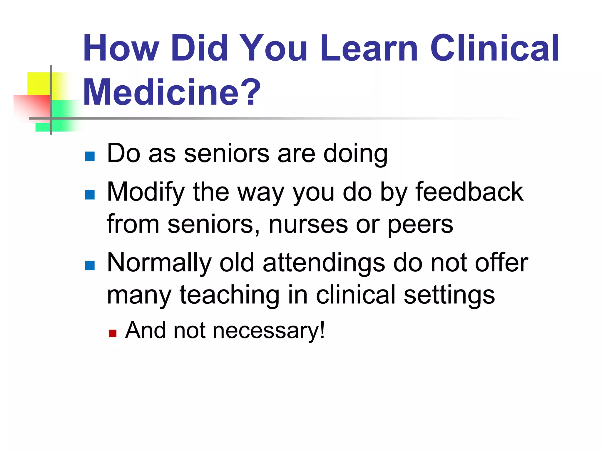 How Did You Learn Clinical
Medicine?
 Do as seniors are doing
 Modify the way you do by feedback
from seniors, nurses or peers
 Normally old attendings do not offer
many teaching in clinical settings
 And not necessary!
 