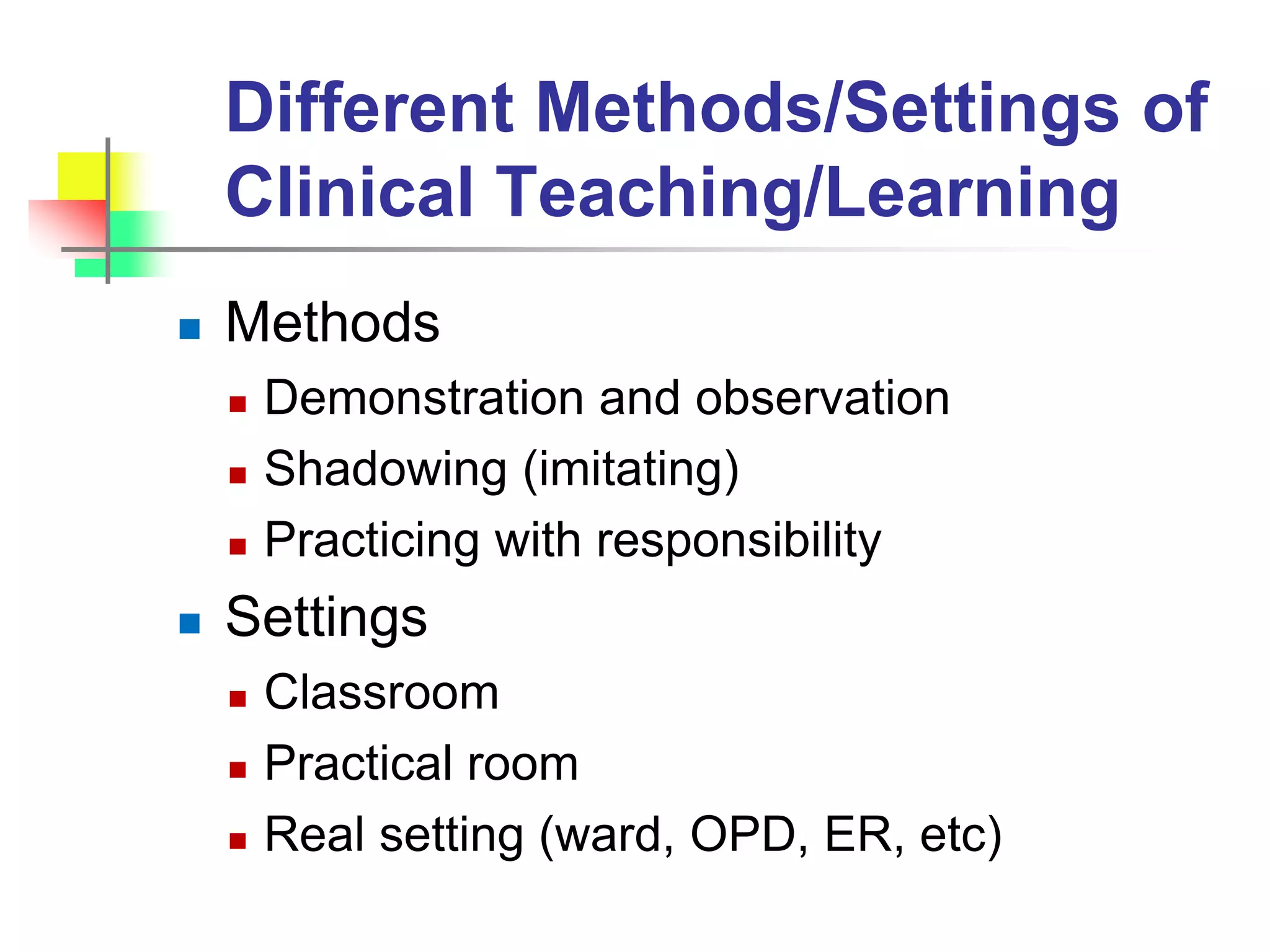 Different Methods/Settings of
Clinical Teaching/Learning
 Methods
 Demonstration and observation
 Shadowing (imitating)
 Practicing with responsibility
 Settings
 Classroom
 Practical room
 Real setting (ward, OPD, ER, etc)
 