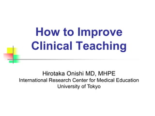 How to Improve
Clinical Teaching
Hirotaka Onishi MD, MHPE
International Research Center for Medical Education
University of Tokyo
 