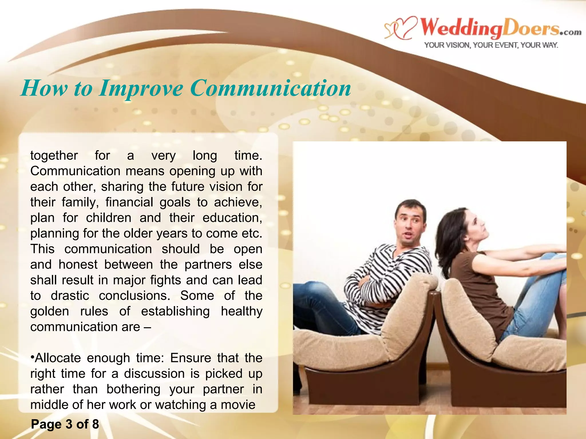 How to Improve Communication
together for a very long time.
Communication means opening up with
each other, sharing the future vision for
their family, financial goals to achieve,
plan for children and their education,
planning for the older years to come etc.
This communication should be open
and honest between the partners else
shall result in major fights and can lead
to drastic conclusions. Some of the
golden rules of establishing healthy
communication are –
•Allocate enough time: Ensure that the
right time for a discussion is picked up
rather than bothering your partner in
middle of her work or watching a movie
Page 3 of 8
 
