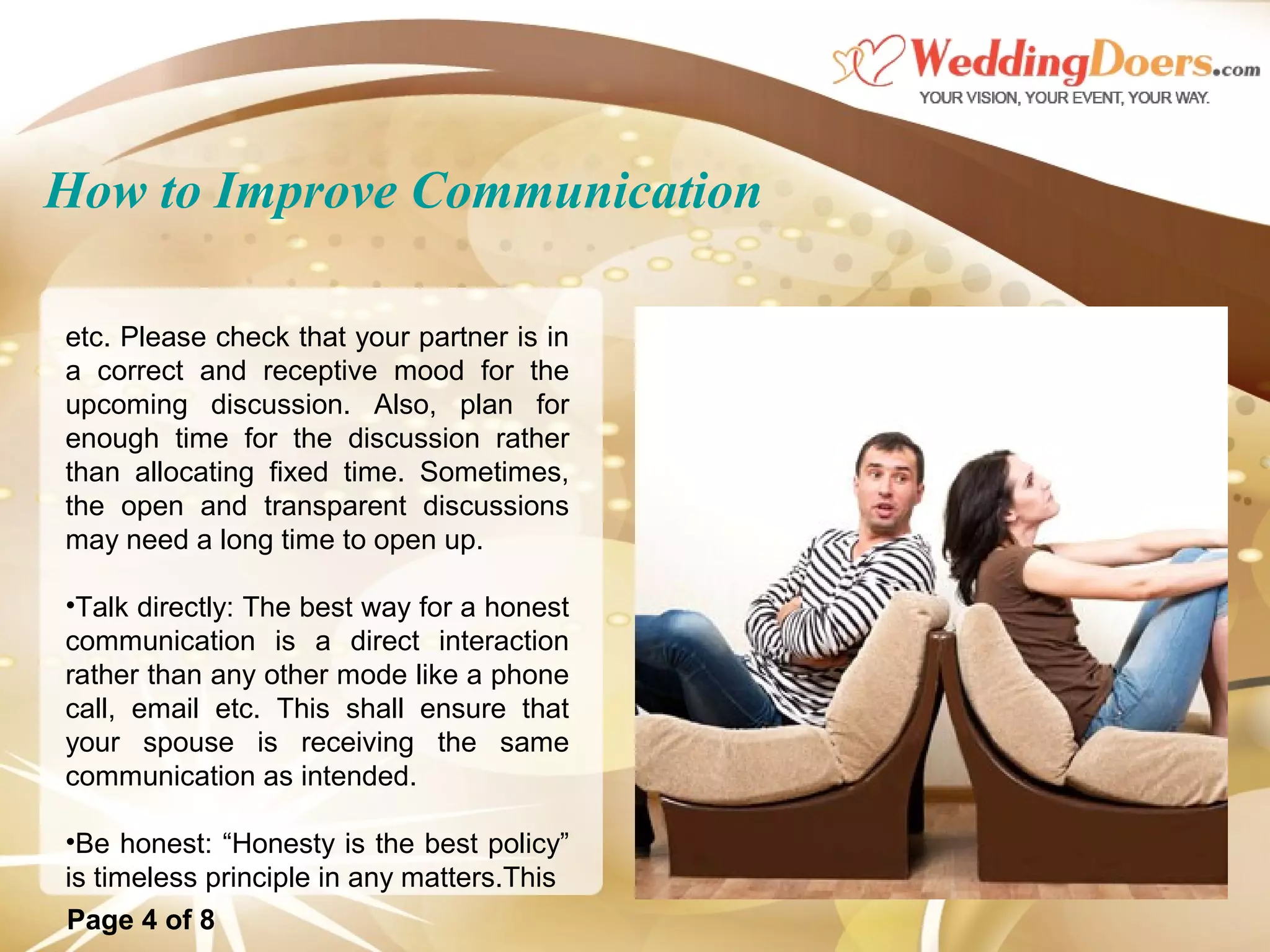 How to Improve Communication
etc. Please check that your partner is in
a correct and receptive mood for the
upcoming discussion. Also, plan for
enough time for the discussion rather
than allocating fixed time. Sometimes,
the open and transparent discussions
may need a long time to open up.
•Talk directly: The best way for a honest
communication is a direct interaction
rather than any other mode like a phone
call, email etc. This shall ensure that
your spouse is receiving the same
communication as intended.
•Be honest: “Honesty is the best policy”
is timeless principle in any matters.This
Page 4 of 8
 