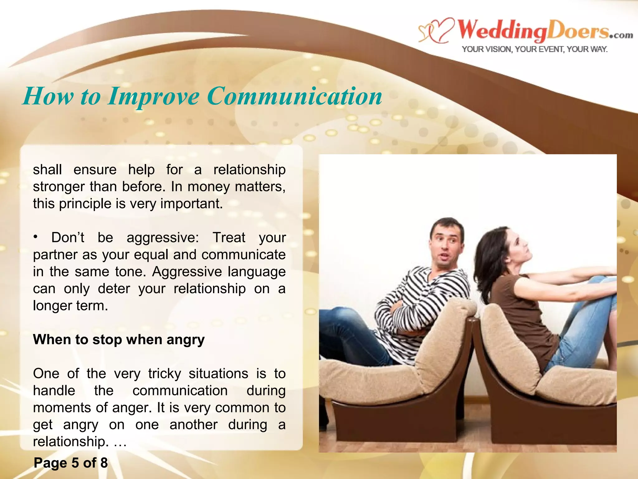 How to Improve Communication
shall ensure help for a relationship
stronger than before. In money matters,
this principle is very important.
• Don’t be aggressive: Treat your
partner as your equal and communicate
in the same tone. Aggressive language
can only deter your relationship on a
longer term.
When to stop when angry
One of the very tricky situations is to
handle the communication during
moments of anger. It is very common to
get angry on one another during a
relationship. …
Page 5 of 8
 