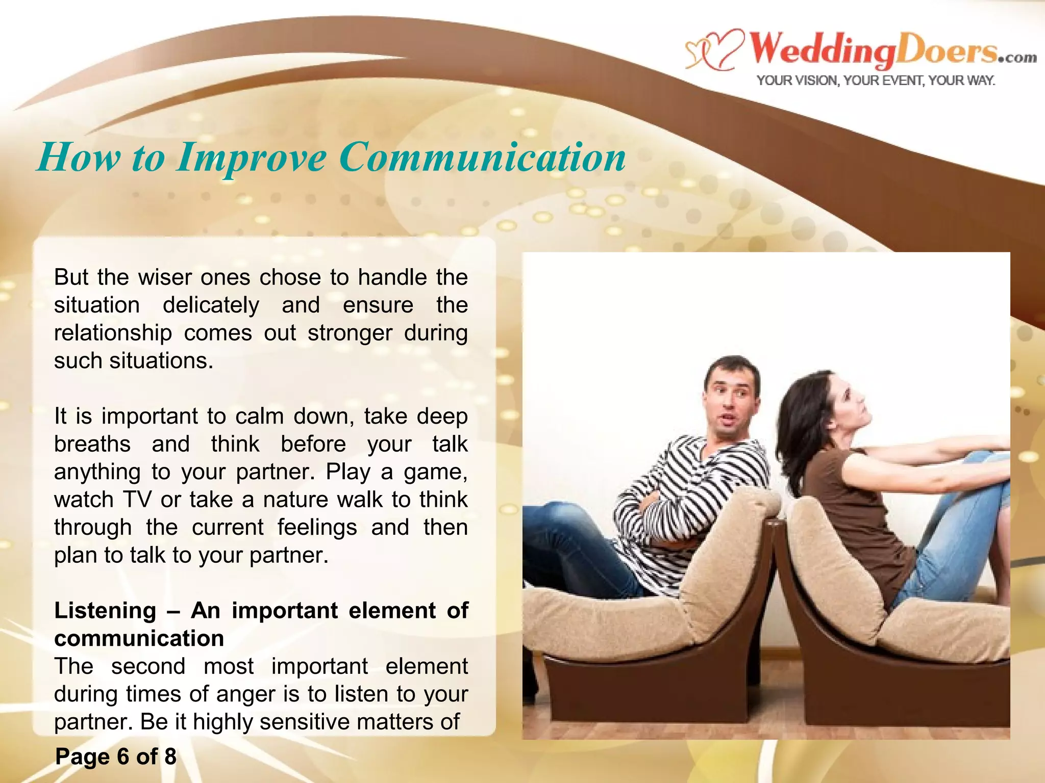 How to Improve Communication
But the wiser ones chose to handle the
situation delicately and ensure the
relationship comes out stronger during
such situations.
It is important to calm down, take deep
breaths and think before your talk
anything to your partner. Play a game,
watch TV or take a nature walk to think
through the current feelings and then
plan to talk to your partner.
Listening – An important element of
communication
The second most important element
during times of anger is to listen to your
partner. Be it highly sensitive matters of
Page 6 of 8
 