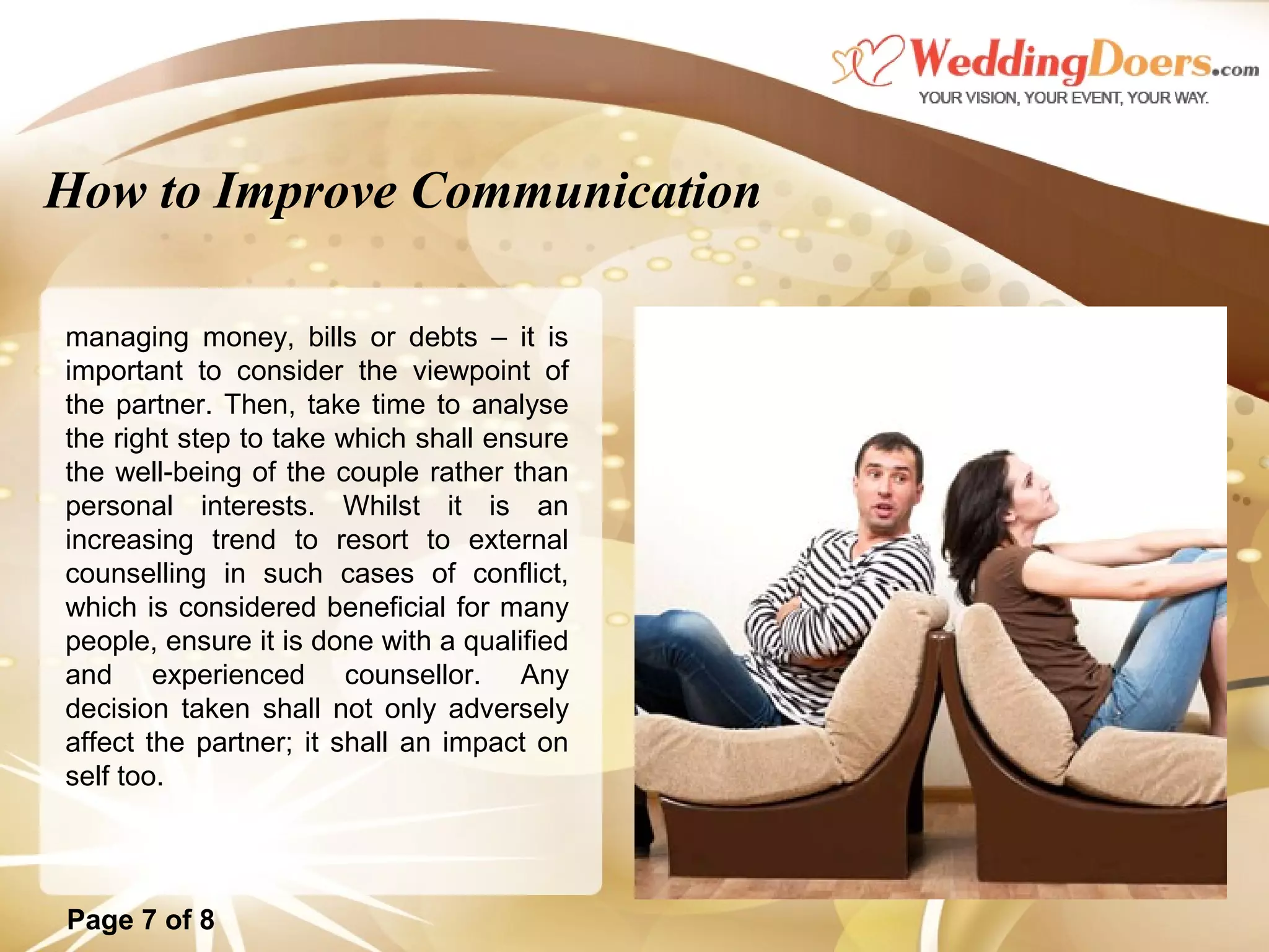 How to Improve Communication
managing money, bills or debts – it is
important to consider the viewpoint of
the partner. Then, take time to analyse
the right step to take which shall ensure
the well-being of the couple rather than
personal interests. Whilst it is an
increasing trend to resort to external
counselling in such cases of conflict,
which is considered beneficial for many
people, ensure it is done with a qualified
and experienced counsellor. Any
decision taken shall not only adversely
affect the partner; it shall an impact on
self too.
Page 7 of 8
 