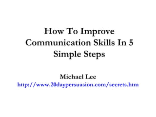 How To Improve Communication Skills In 5 Simple Steps Michael Lee http://www.20daypersuasion.com/secrets.htm 