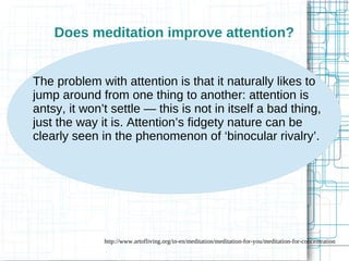 Does meditation improve attention? 
The problem with attention is that it naturally likes to 
jump around from one thing to another: attention is 
antsy, it won’t settle — this is not in itself a bad thing, 
just the way it is. Attention’s fidgety nature can be 
clearly seen in the phenomenon of ‘binocular rivalry’. 
http://www.artofliving.org/in-en/meditation/meditation-for-you/meditation-for-concentration 
 