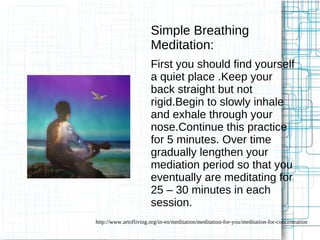 Simple Breathing 
Meditation: 
First you should find yourself 
a quiet place .Keep your 
back straight but not 
rigid.Begin to slowly inhale 
and exhale through your 
nose.Continue this practice 
for 5 minutes. Over time 
gradually lengthen your 
mediation period so that you 
eventually are meditating for 
25 – 30 minutes in each 
session. 
http://www.artofliving.org/in-en/meditation/meditation-for-you/meditation-for-concentration 
 