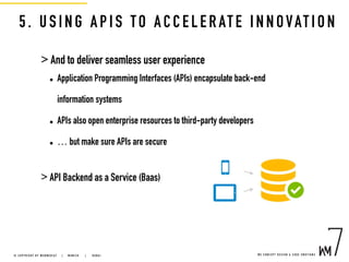 5. USING AP IS TO A CCELERATE INNOVATION
> And to deliver seamless user experience
• Application Programming Interfaces (APIs) encapsulate back-end
information systems
• APIs also open enterprise resources to third-party developers
• … but make sure APIs are secure
> API Backend as a Service (Baas)
W E C O N C E P T D E S I G N & C O D E E M O T I O N S© C O P Y R I G H T B Y W E B M E D I A 7 | M U N I C H |   D U B A I
 
