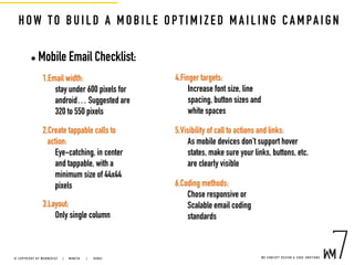 HOW TO BUILD A MOBILE OPT IM I ZE D M A I L I NG C A M PA I GN
• Mobile Email Checklist:
1.Email width:
stay under 600 pixels for
android… Suggested are
320 to 550 pixels
2.Create tappable calls to
action:
Eye-catching, in center
and tappable, with a
minimum size of 44x44
pixels
3.Layout:
Only single column
4.Finger targets:
Increase font size, line
spacing, button sizes and
white spaces
5.Visibility of call to actions and links:
As mobile devices don’t support hover
states, make sure your links, buttons, etc.
are clearly visible
6.Coding methods:
Chose responsive or
Scalable email coding
standards
W E C O N C E P T D E S I G N & C O D E E M O T I O N S© C O P Y R I G H T B Y W E B M E D I A 7 | M U N I C H |   D U B A I
 