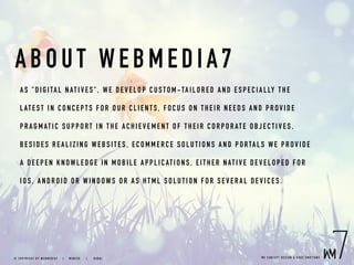 ABO UT WEBMEDIA7
AS "DIG I TA L NATI V ES" , W E DEV ELOP CU STO M-TAILORED AND ESPECIALLY THE
LATEST IN CO NC E P TS FO R O UR CLIEN TS, FO CU S ON THEIR NEEDS AND PROVIDE
PRAGMAT I C SUP P ORT IN TH E AC HIEV EMENT OF THEIR CORPORATE OBJECTIVES.
BESIDES R E A L I ZI NG WEB SITES, EC OMMER CE SO LUTIONS AND PORTALS WE PROVIDE
A DEEP EN KNOWL E DGE I N MO BILE A PP LICAT ION S, EITHER NATIVE DEVELOPED FOR
IOS, AND ROI D OR WI NDOW S OR AS H TML SO LUTION FOR SEVERAL DEVICES.
W E C O N C E P T D E S I G N & C O D E E M O T I O N S© C O P Y R I G H T B Y W E B M E D I A 7 | M U N I C H |   D U B A I
 
