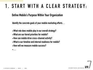 1. START WITH A CLEAR STRATEGY:
Define Mobile’s Purpose Within Your Organization
Identify the concrete goals of your mobile marketing efforts…
•What role does mobile play in our overall strategy?
•What are our tiered priorities for mobile?
•How can mobile drive cross-channel activity?
•What is our timeline and internal readiness for mobile?
•How will we measure mobile success?
•…
W E C O N C E P T D E S I G N & C O D E E M O T I O N S© C O P Y R I G H T B Y W E B M E D I A 7 | M U N I C H |   D U B A I
 