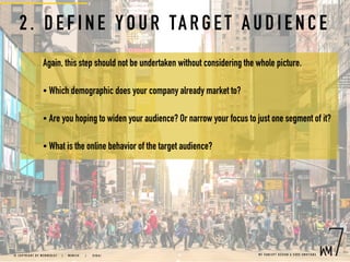 2. DEFINE Y OU R TAR G ET AU D I ENCE
Again, this step should not be undertaken without considering the whole picture.
• Which demographic does your company already market to?
• Are you hoping to widen your audience? Or narrow your focus to just one segment of it?
• What is the online behavior of the target audience?
W E C O N C E P T D E S I G N & C O D E E M O T I O N S© C O P Y R I G H T B Y W E B M E D I A 7 | M U N I C H |   D U B A I
 