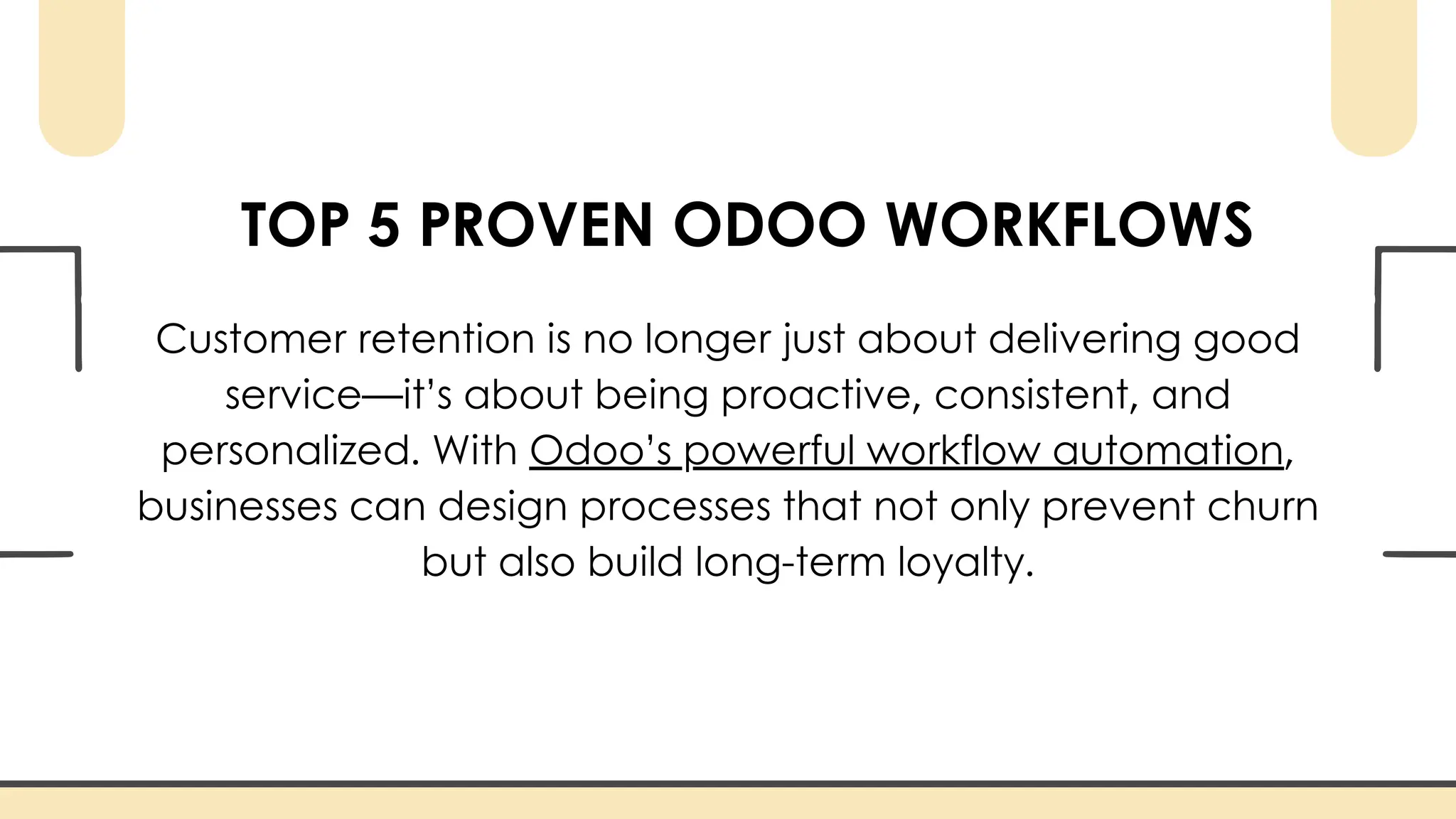 TOP 5 PROVEN ODOO WORKFLOWS
Customer retention is no longer just about delivering good
service—it’s about being proactive, consistent, and
personalized. With Odoo’s powerful workflow automation,
businesses can design processes that not only prevent churn
but also build long-term loyalty.
 