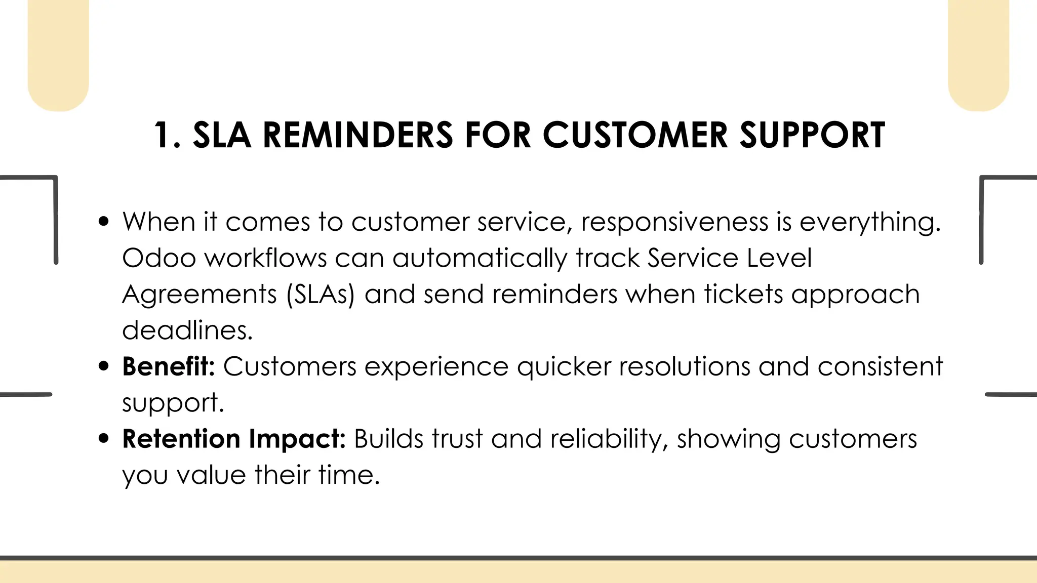 1. SLA REMINDERS FOR CUSTOMER SUPPORT
When it comes to customer service, responsiveness is everything.
Odoo workflows can automatically track Service Level
Agreements (SLAs) and send reminders when tickets approach
deadlines.
Benefit: Customers experience quicker resolutions and consistent
support.
Retention Impact: Builds trust and reliability, showing customers
you value their time.
 