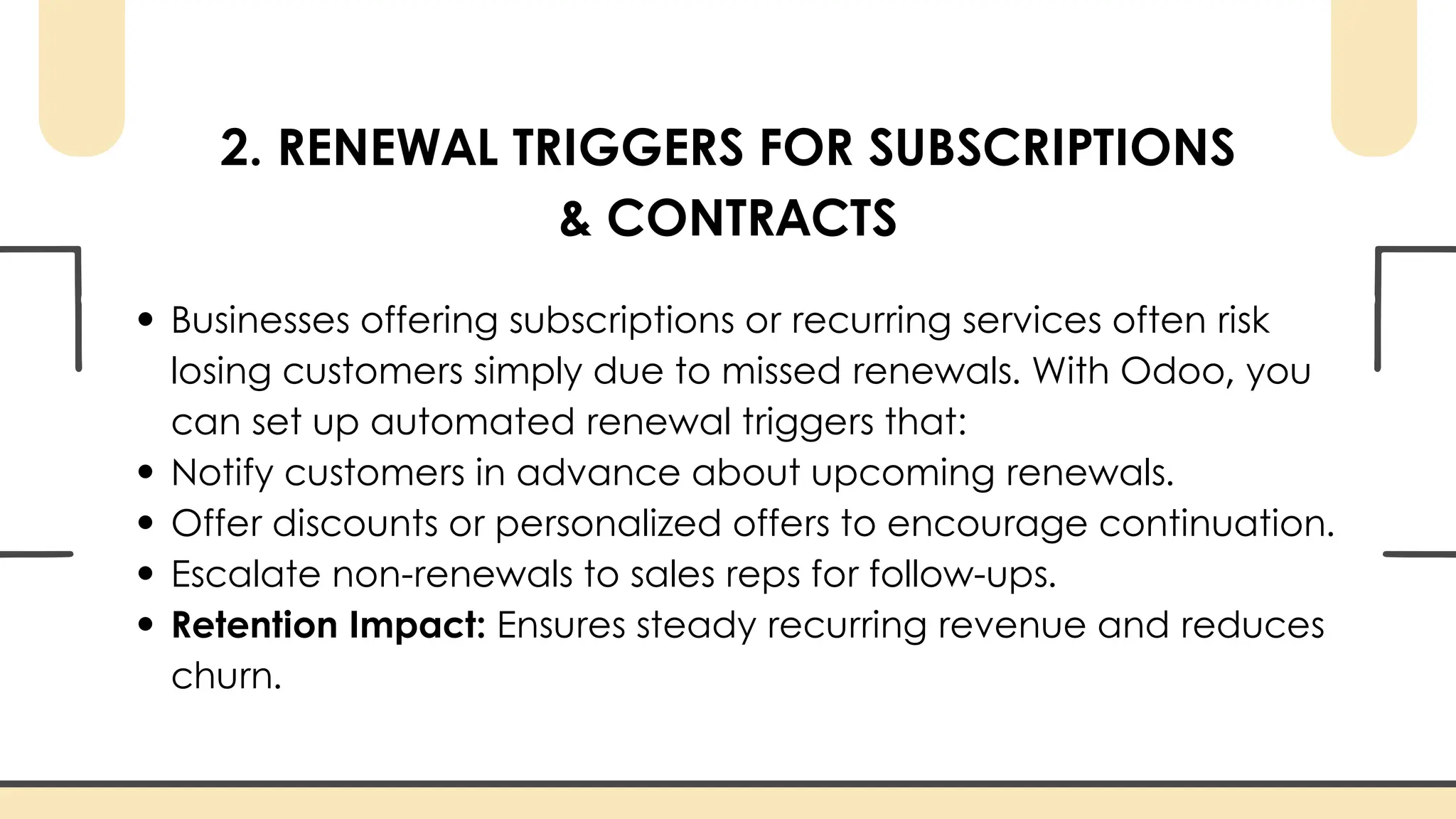 2. RENEWAL TRIGGERS FOR SUBSCRIPTIONS
& CONTRACTS
Businesses offering subscriptions or recurring services often risk
losing customers simply due to missed renewals. With Odoo, you
can set up automated renewal triggers that:
Notify customers in advance about upcoming renewals.
Offer discounts or personalized offers to encourage continuation.
Escalate non-renewals to sales reps for follow-ups.
Retention Impact: Ensures steady recurring revenue and reduces
churn.
 